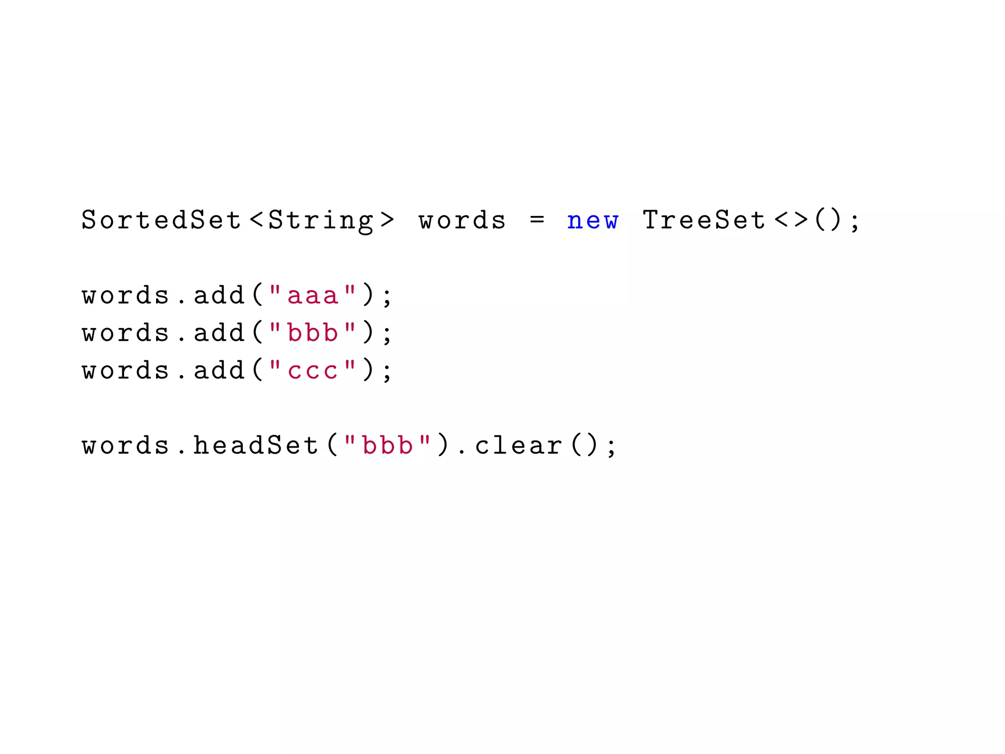 SortedSet <String > words = new TreeSet <>();
words.add("aaa");
words.add("bbb");
words.add("ccc");
words.headSet("bbb"). clear ();
 