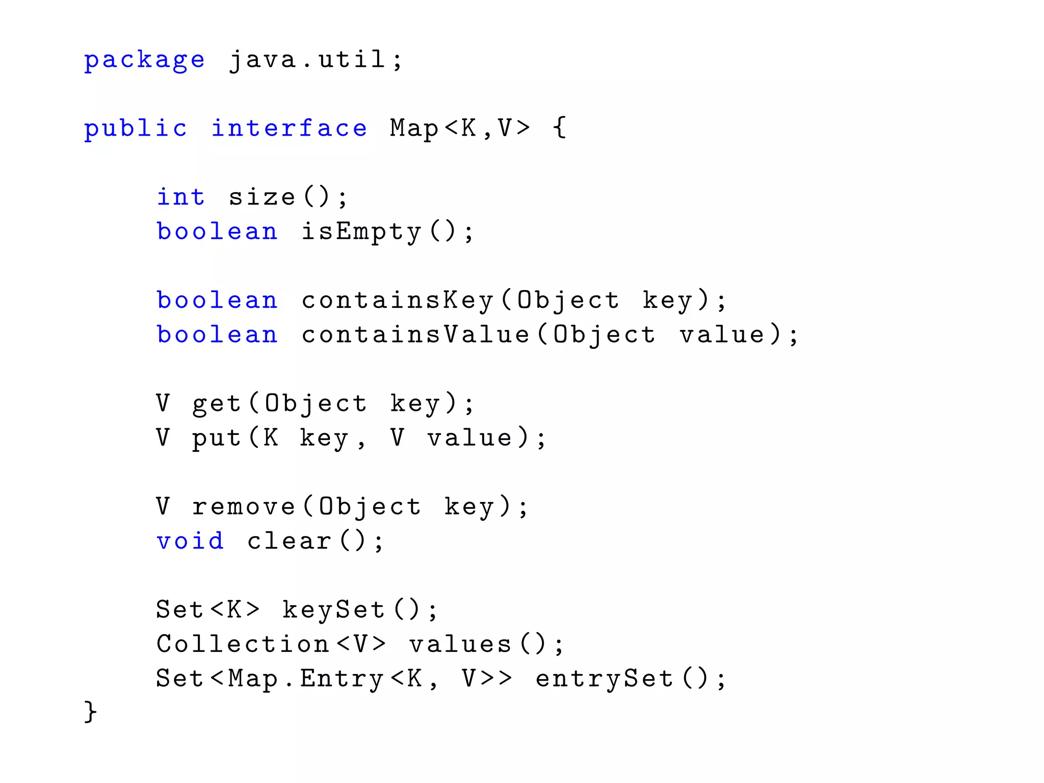 package java.util;
public interface Map <K,V> {
int size ();
boolean isEmpty ();
boolean containsKey(Object key);
boolean containsValue(Object value );
V get(Object key);
V put(K key , V value );
V remove(Object key);
void clear ();
Set <K> keySet ();
Collection <V> values ();
Set <Map.Entry <K, V>> entrySet ();
}
 