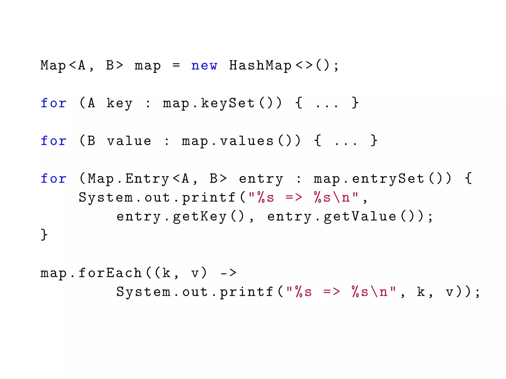Map <A, B> map = new HashMap <>();
for (A key : map.keySet ()) { ... }
for (B value : map.values ()) { ... }
for (Map.Entry <A, B> entry : map.entrySet ()) {
System.out.printf("%s => %sn",
entry.getKey (), entry.getValue ());
}
map.forEach ((k, v) ->
System.out.printf("%s => %sn", k, v));
 