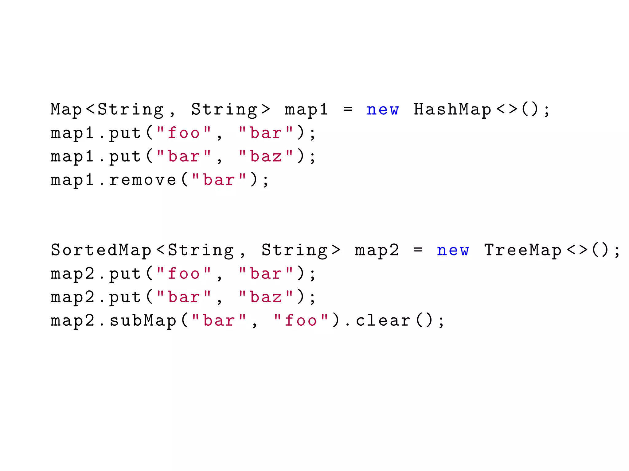 Map <String , String > map1 = new HashMap <>();
map1.put("foo", "bar");
map1.put("bar", "baz");
map1.remove("bar");
SortedMap <String , String > map2 = new TreeMap <>();
map2.put("foo", "bar");
map2.put("bar", "baz");
map2.subMap("bar", "foo"). clear ();
 