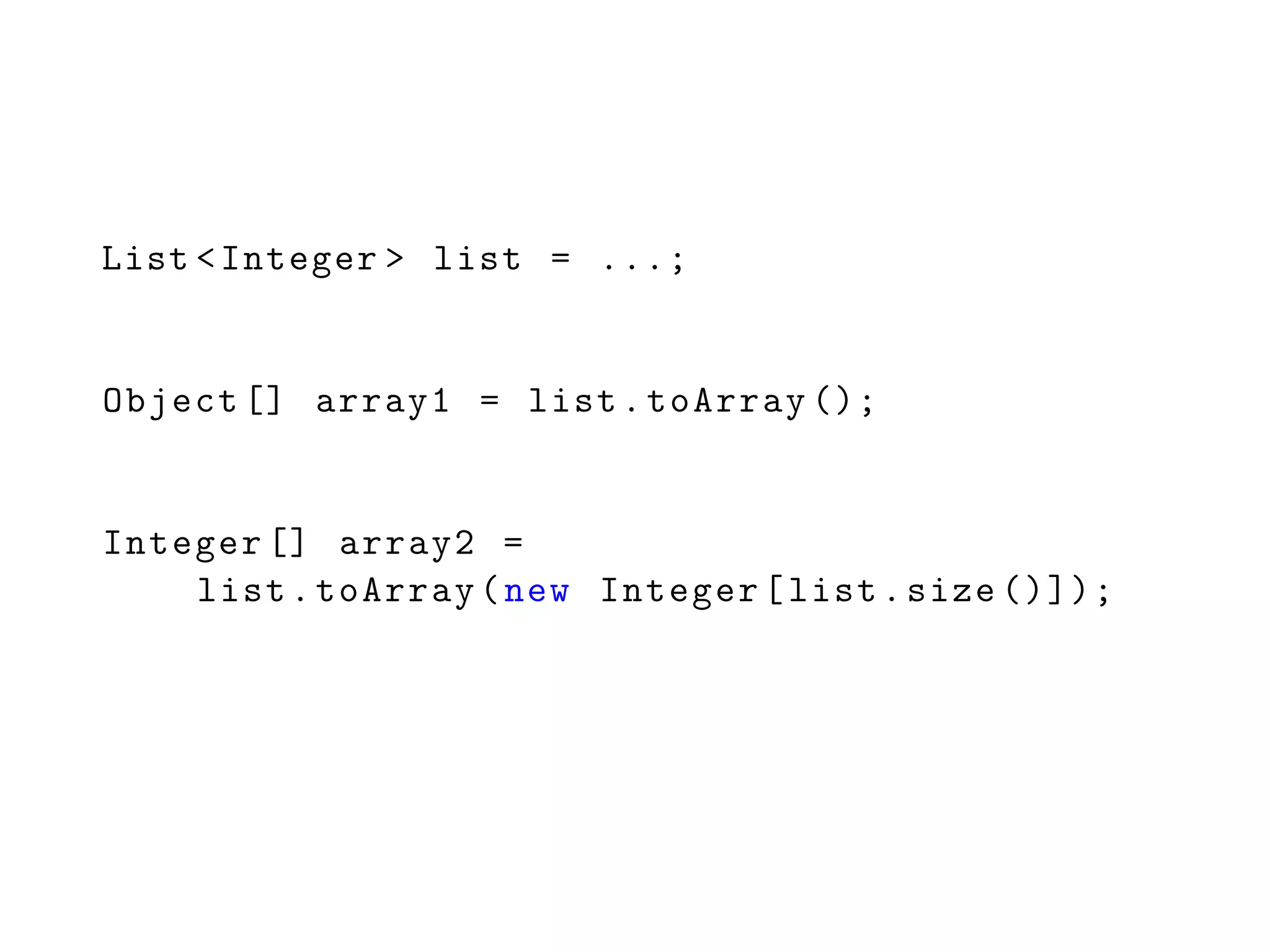 List <Integer > list = ...;
Object [] array1 = list.toArray ();
Integer [] array2 =
list.toArray(new Integer[list.size ()]);
 
