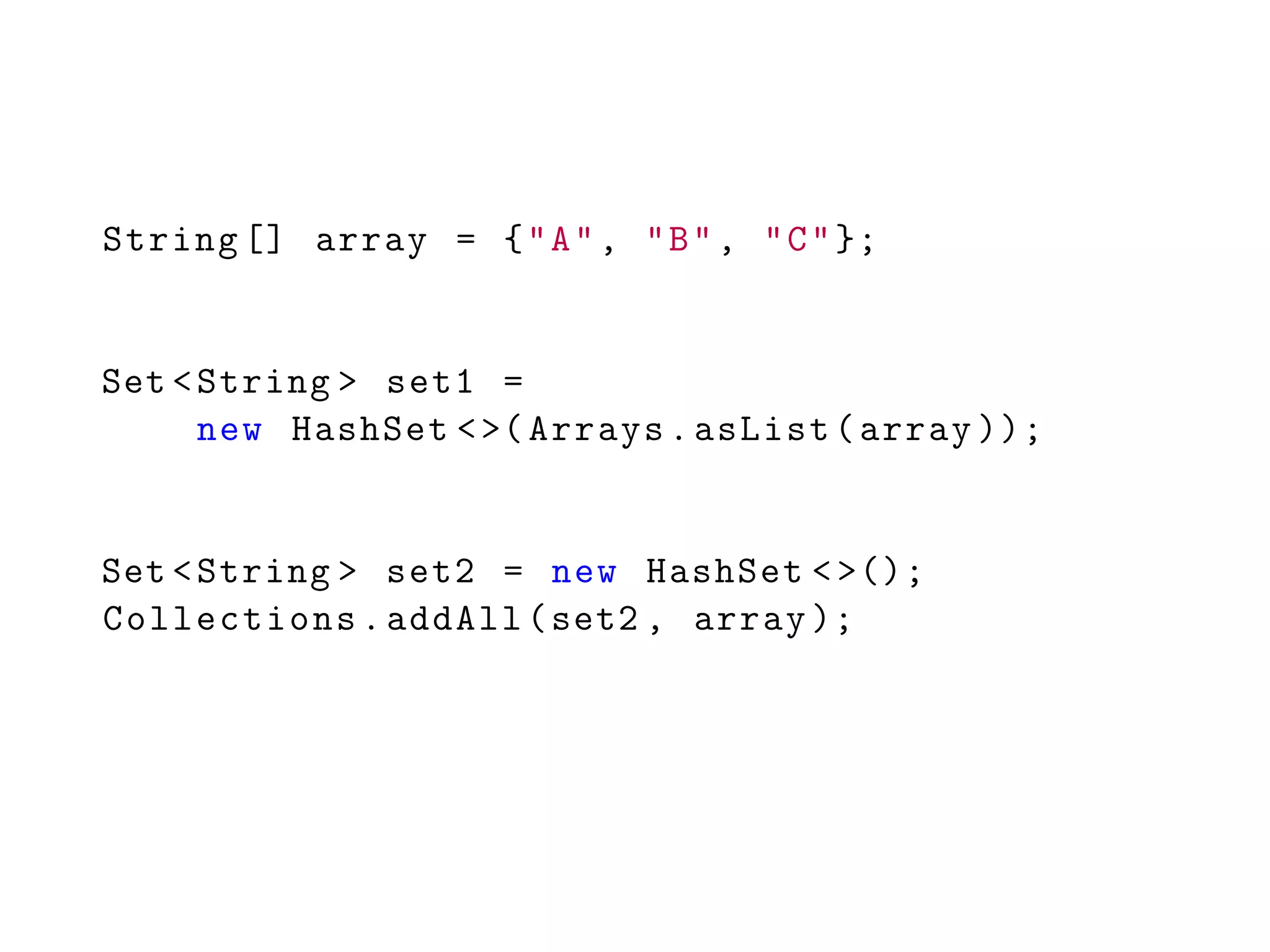 String [] array = {"A", "B", "C"};
Set <String > set1 =
new HashSet <>(Arrays.asList(array ));
Set <String > set2 = new HashSet <>();
Collections.addAll(set2 , array );
 