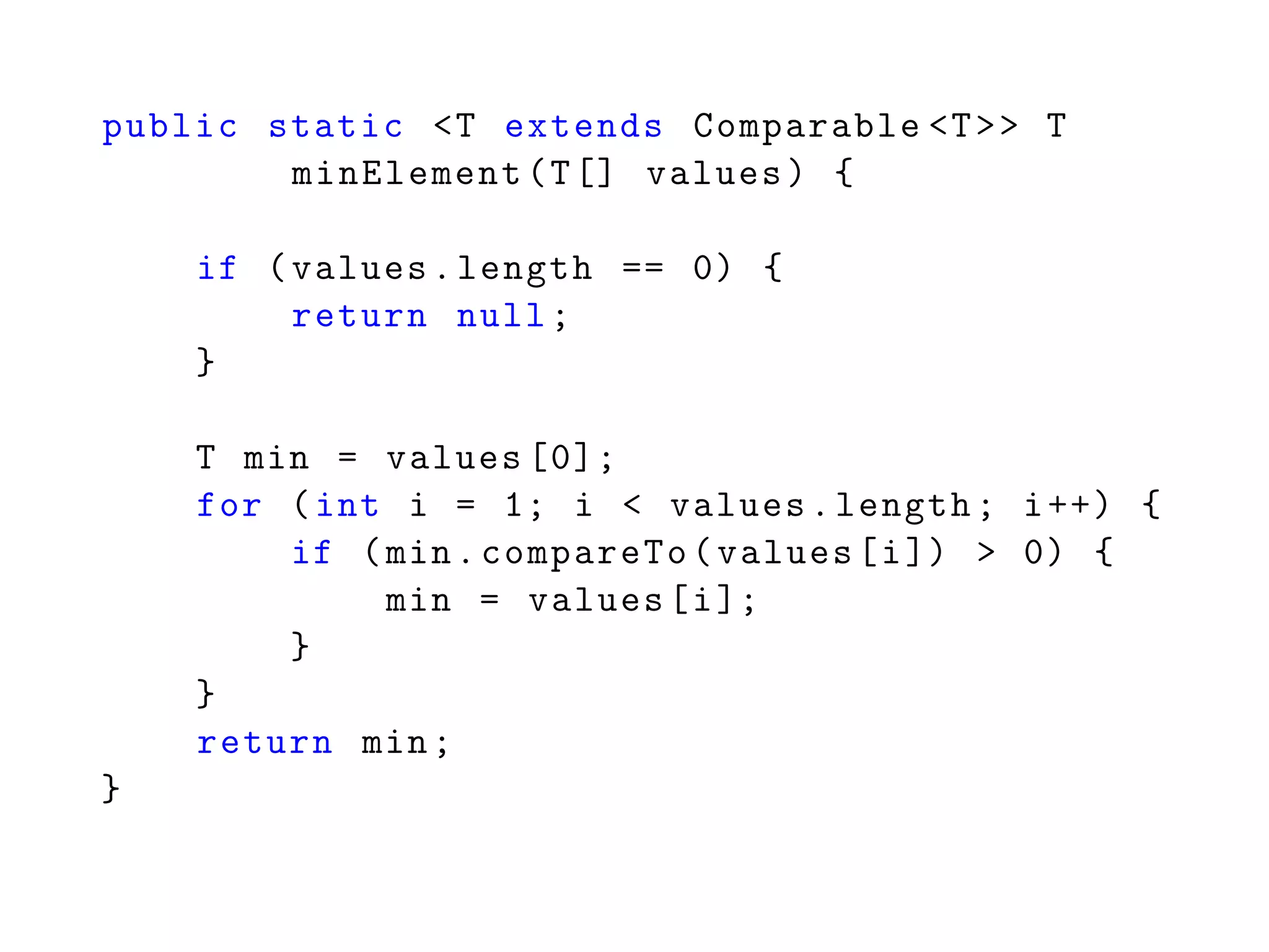 public static <T extends Comparable <T>> T
minElement(T[] values) {
if (values.length == 0) {
return null;
}
T min = values [0];
for (int i = 1; i < values.length; i++) {
if (min.compareTo(values[i]) > 0) {
min = values[i];
}
}
return min;
}
 