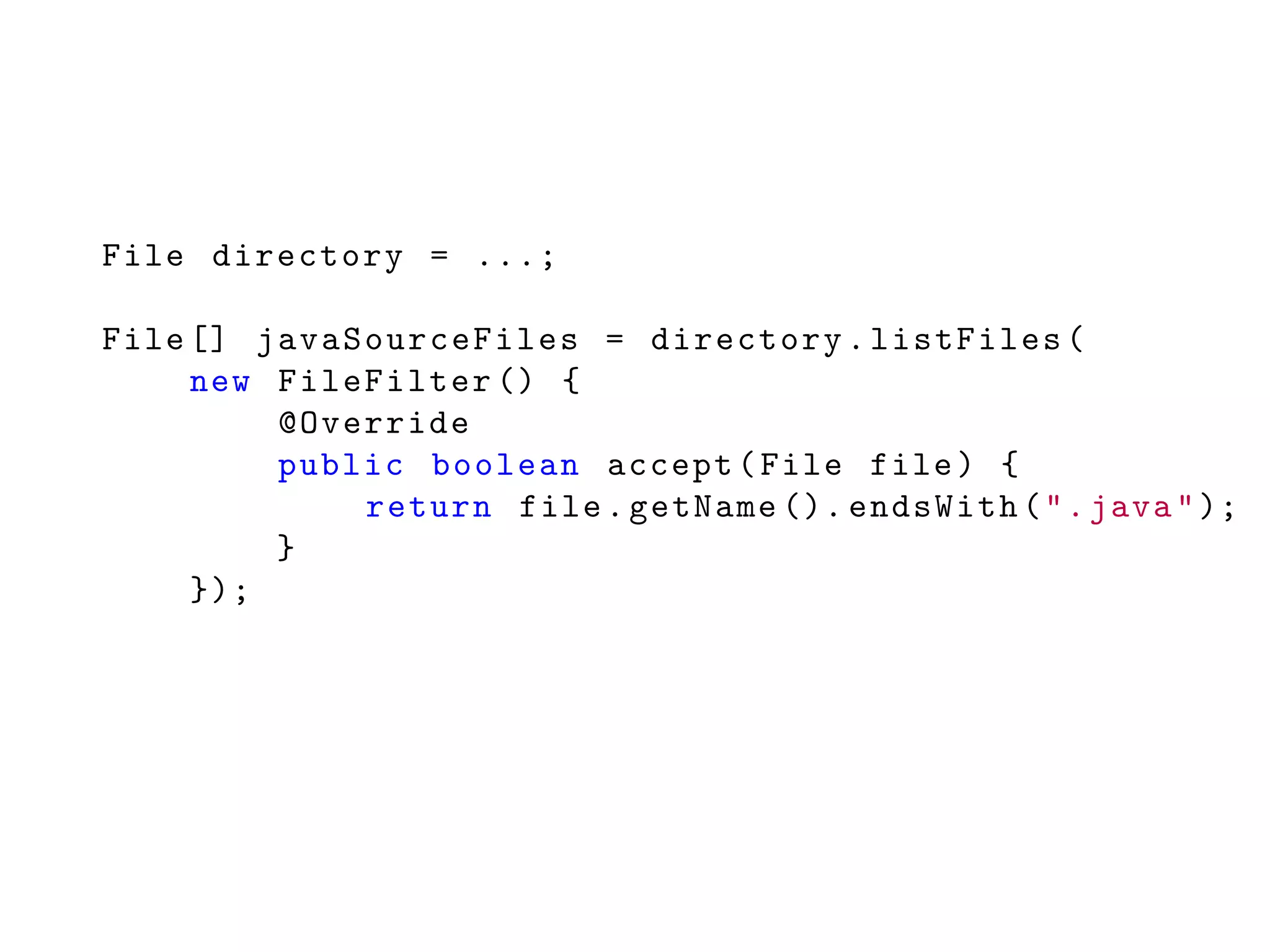 File directory = ...;
File [] javaSourceFiles = directory.listFiles(
new FileFilter () {
@Override
public boolean accept(File file) {
return file.getName (). endsWith(".java");
}
});
 