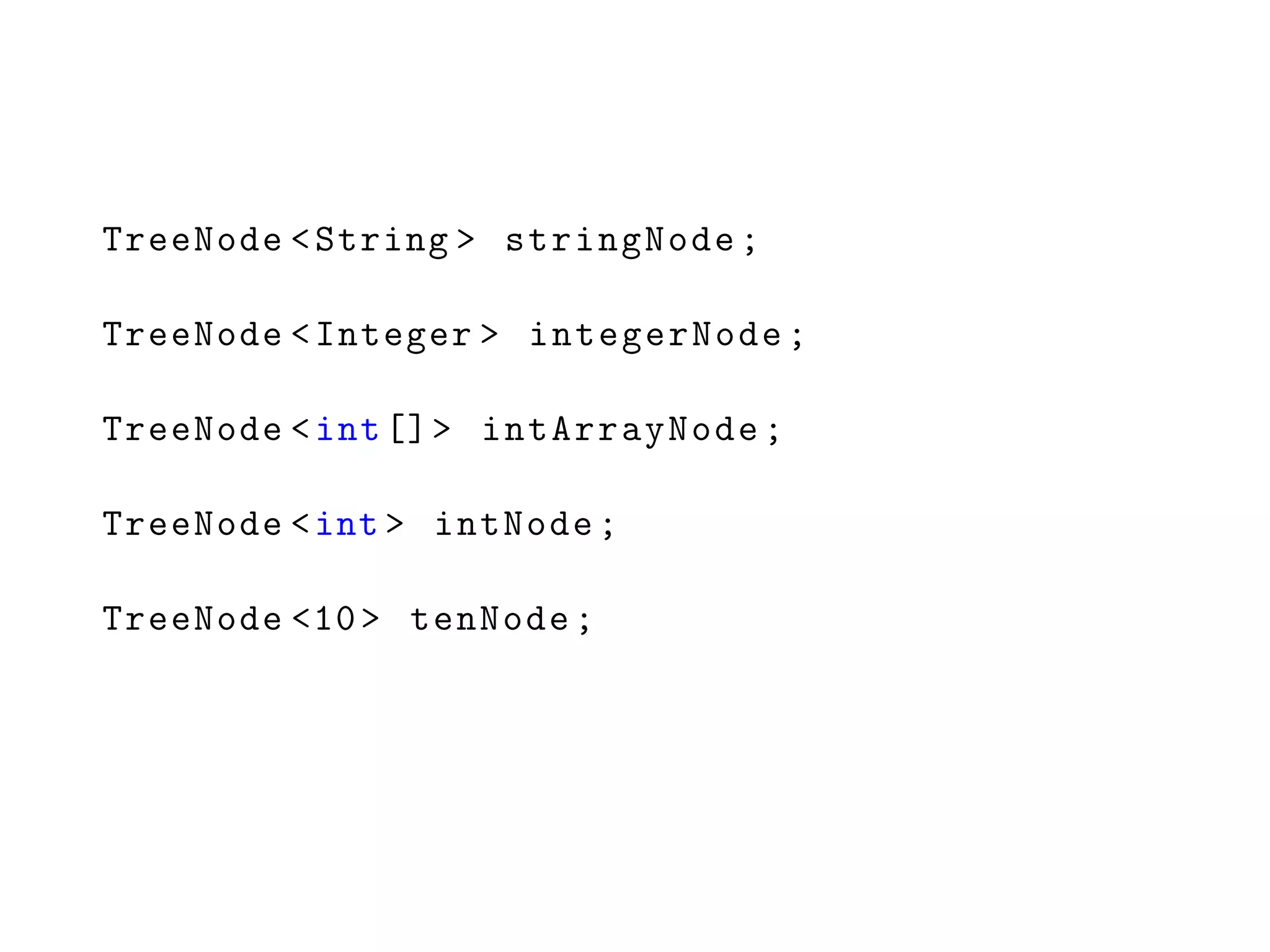 TreeNode <String > stringNode;
TreeNode <Integer > integerNode;
TreeNode <int[]> intArrayNode;
TreeNode <int > intNode;
TreeNode <10> tenNode;
 