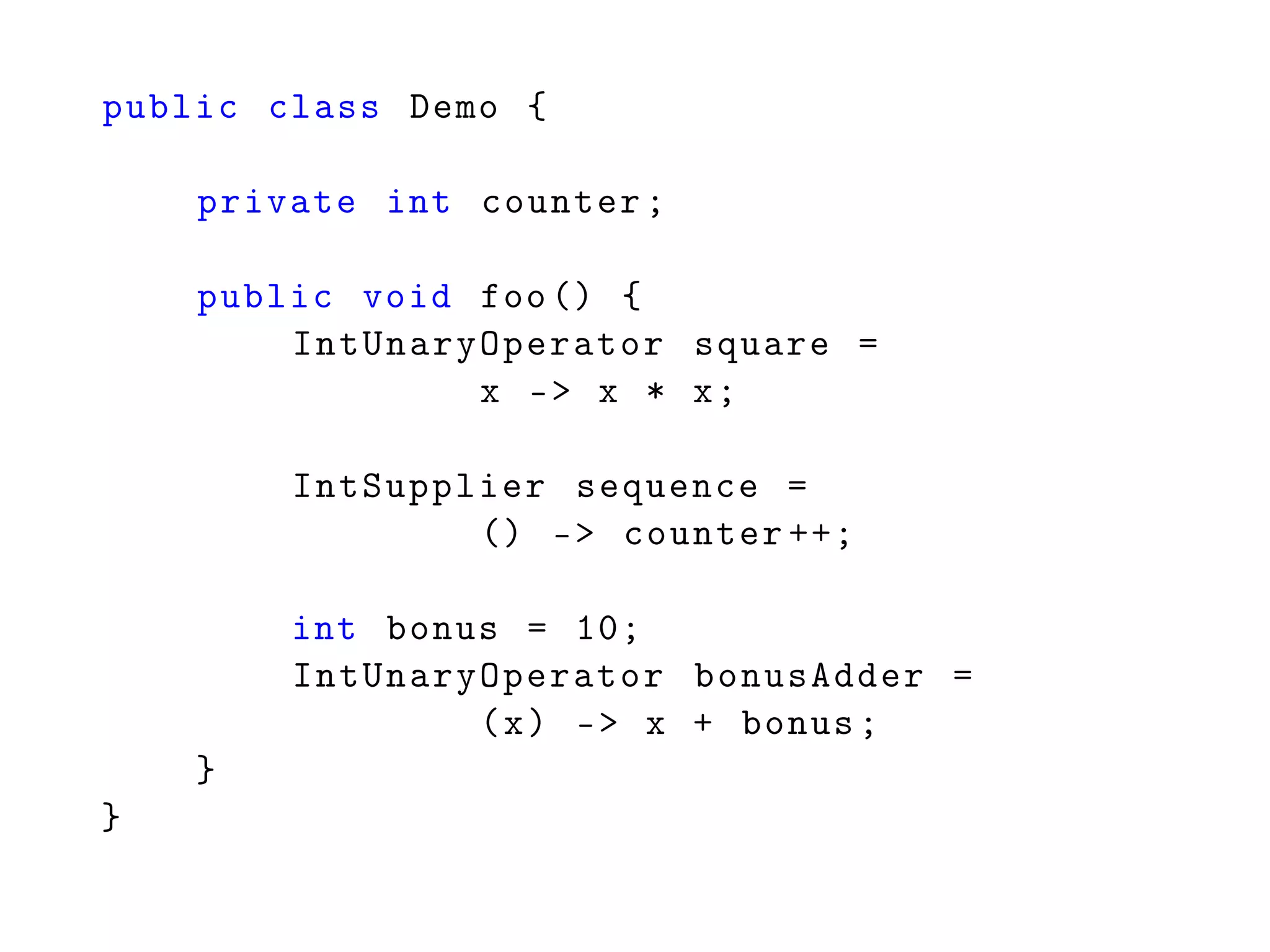 public class Demo {
private int counter;
public void foo() {
IntUnaryOperator square =
x -> x * x;
IntSupplier sequence =
() -> counter ++;
int bonus = 10;
IntUnaryOperator bonusAdder =
(x) -> x + bonus;
}
}
 