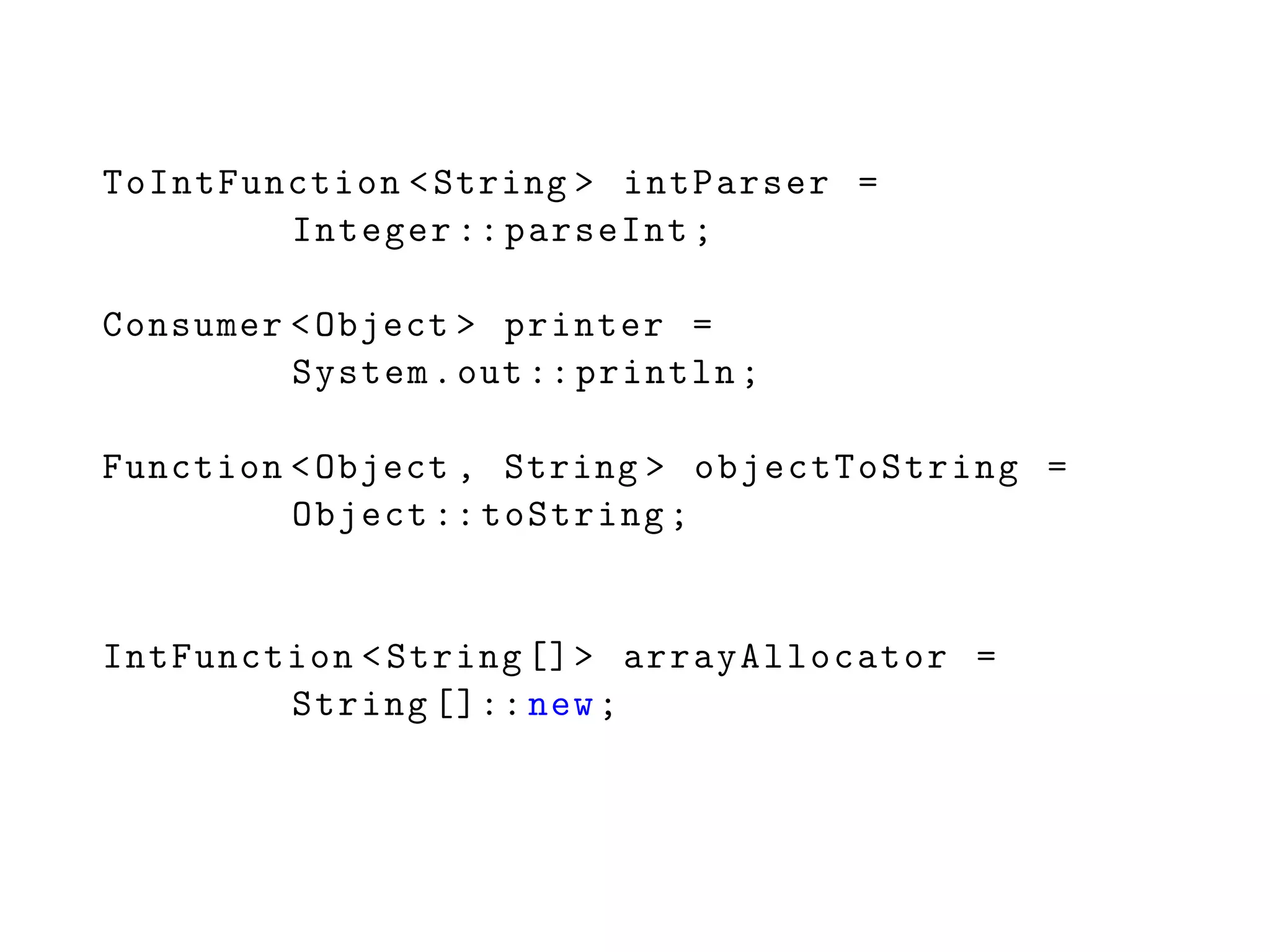 ToIntFunction <String > intParser =
Integer :: parseInt;
Consumer <Object > printer =
System.out:: println;
Function <Object , String > objectToString =
Object :: toString;
IntFunction <String []> arrayAllocator =
String []:: new;
 