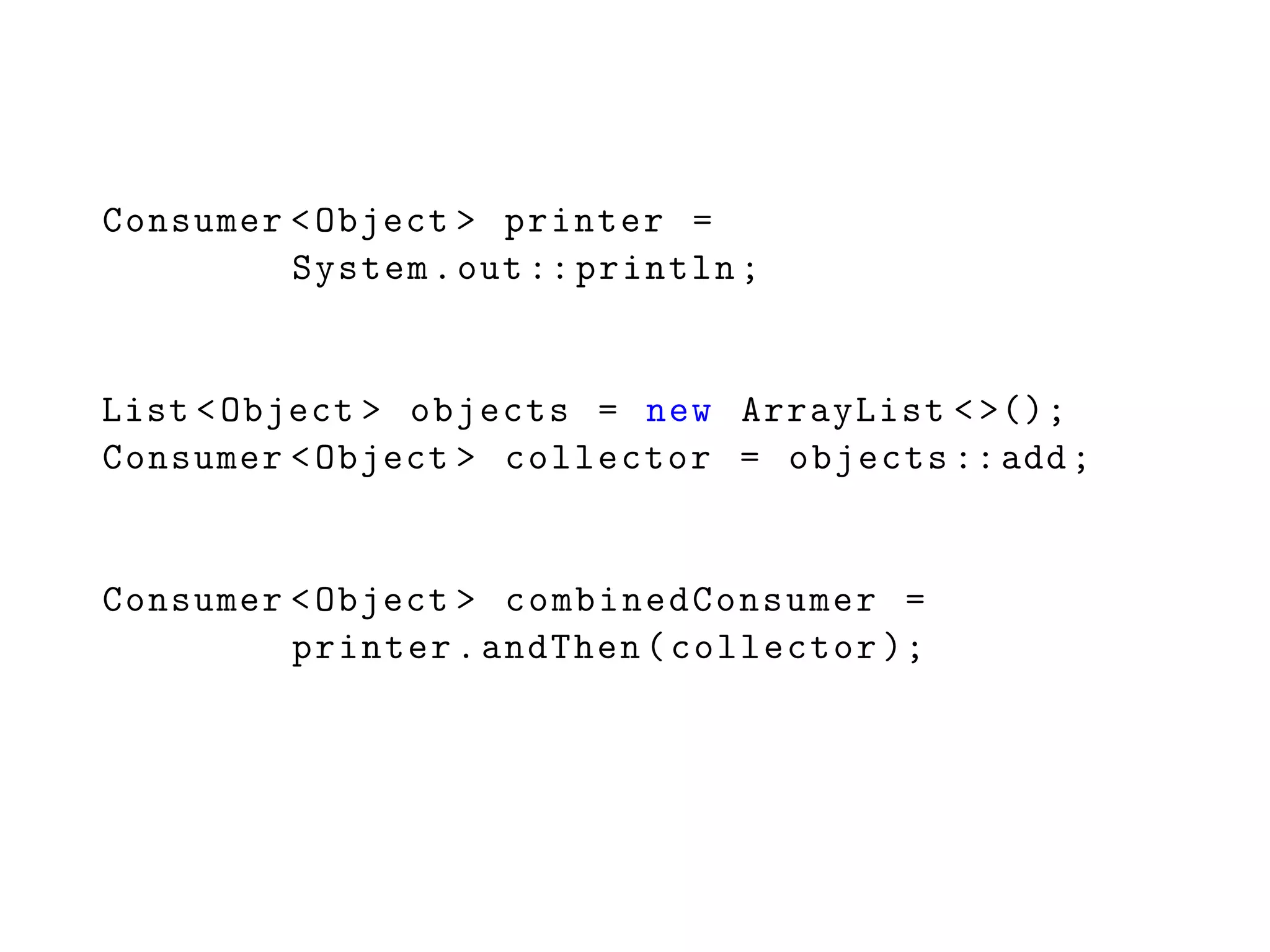 Consumer <Object > printer =
System.out:: println;
List <Object > objects = new ArrayList <>();
Consumer <Object > collector = objects ::add;
Consumer <Object > combinedConsumer =
printer.andThen(collector );
 