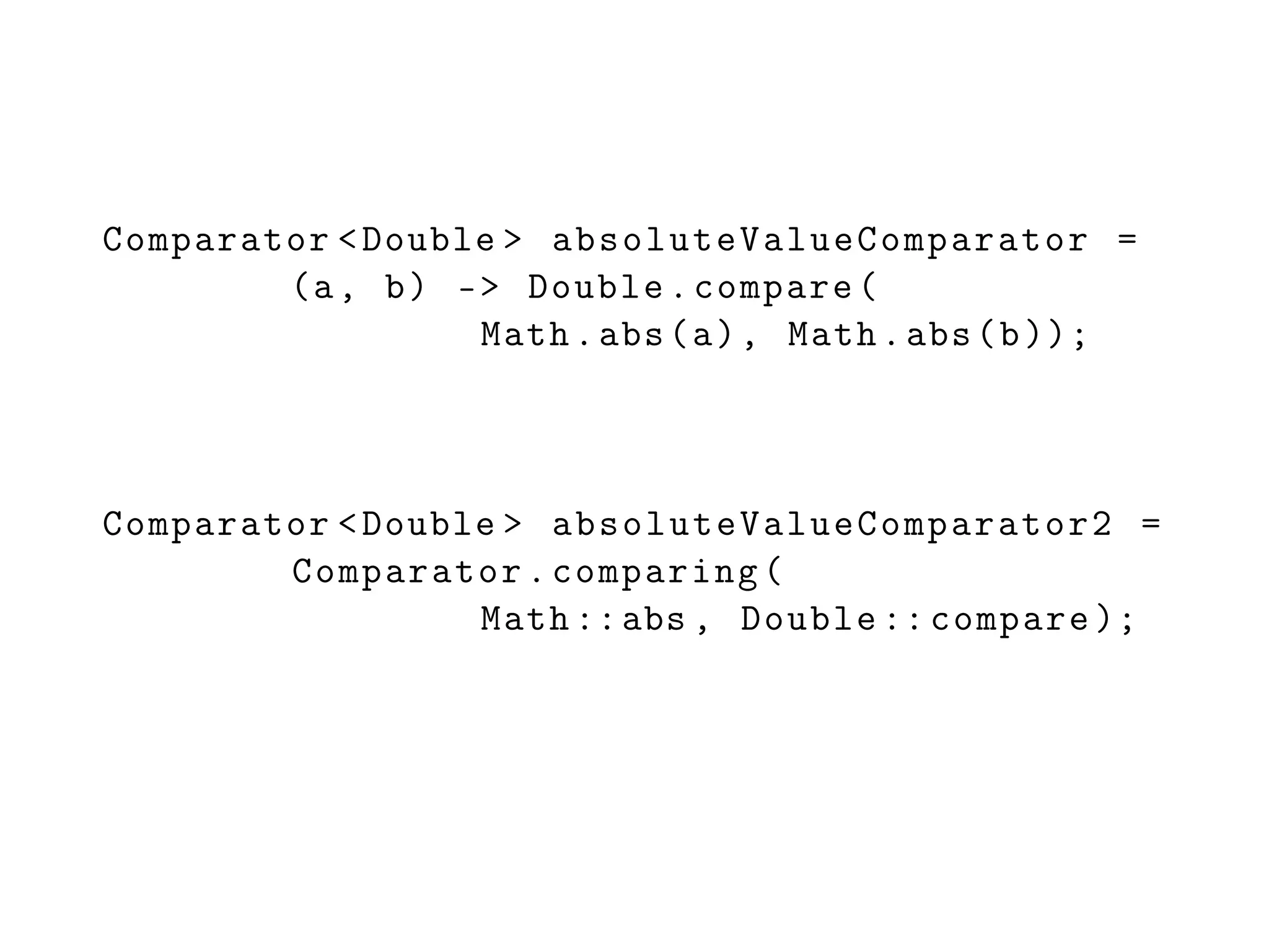 Comparator <Double > absoluteValueComparator =
(a, b) -> Double.compare(
Math.abs(a), Math.abs(b));
Comparator <Double > absoluteValueComparator2 =
Comparator.comparing(
Math ::abs , Double :: compare );
 