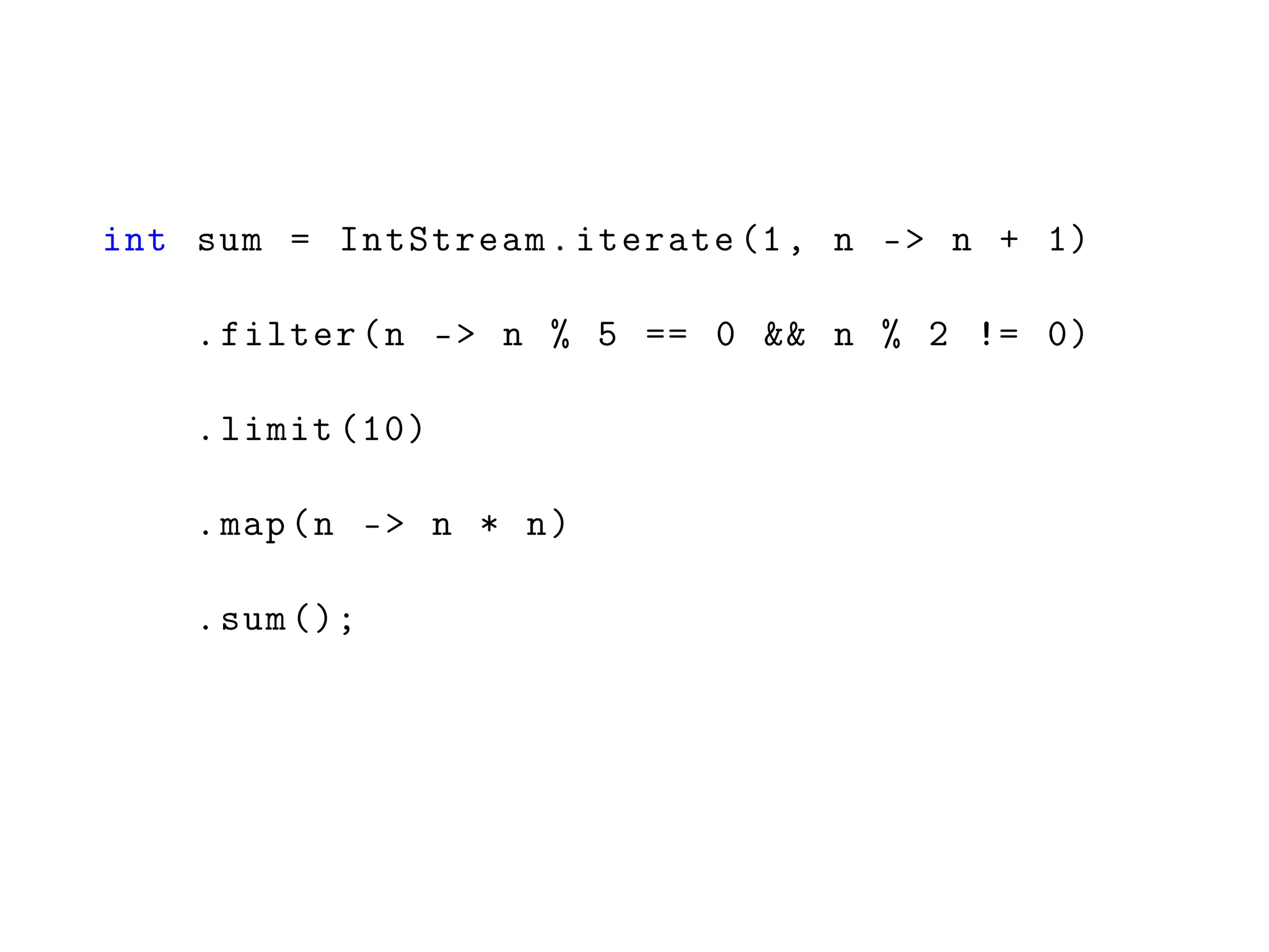 int sum = IntStream.iterate (1, n -> n + 1)
.filter(n -> n % 5 == 0 && n % 2 != 0)
.limit (10)
.map(n -> n * n)
.sum ();
 