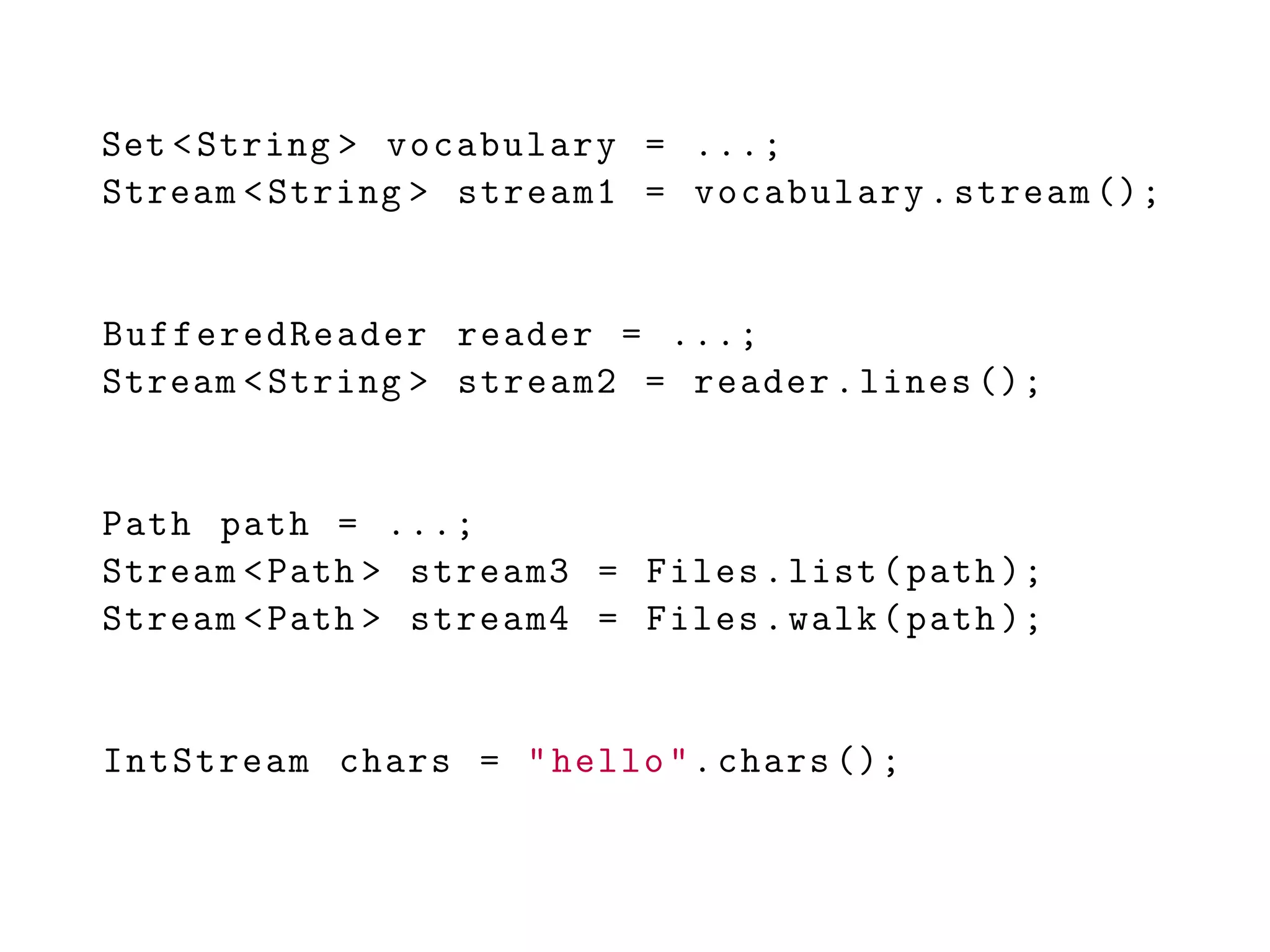 Set <String > vocabulary = ...;
Stream <String > stream1 = vocabulary.stream ();
BufferedReader reader = ...;
Stream <String > stream2 = reader.lines ();
Path path = ...;
Stream <Path > stream3 = Files.list(path );
Stream <Path > stream4 = Files.walk(path );
IntStream chars = "hello".chars ();
 