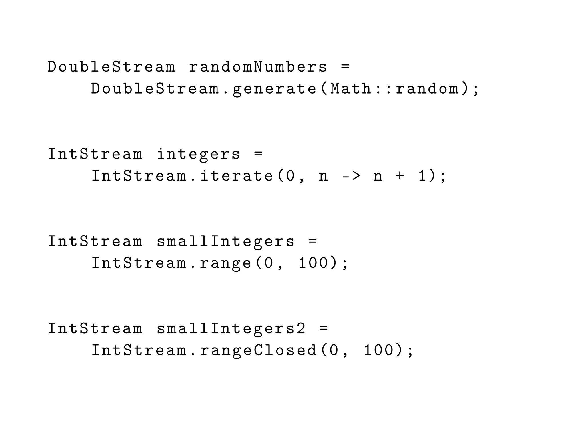DoubleStream randomNumbers =
DoubleStream.generate(Math :: random );
IntStream integers =
IntStream.iterate (0, n -> n + 1);
IntStream smallIntegers =
IntStream.range(0, 100);
IntStream smallIntegers2 =
IntStream.rangeClosed (0, 100);
 