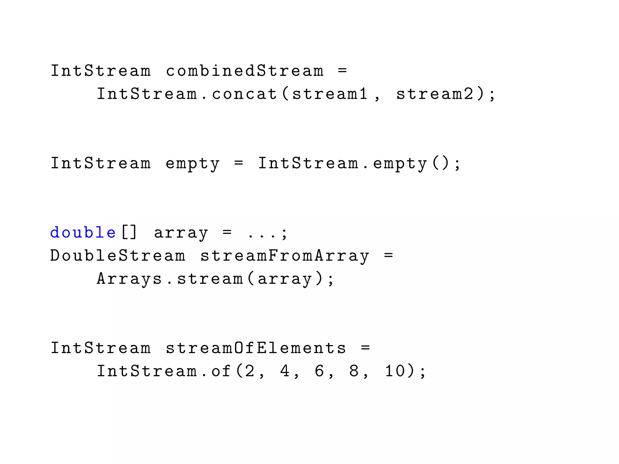 IntStream combinedStream =
IntStream.concat(stream1 , stream2 );
IntStream empty = IntStream.empty ();
double [] array = ...;
DoubleStream streamFromArray =
Arrays.stream(array );
IntStream streamOfElements =
IntStream.of(2, 4, 6, 8, 10);
 