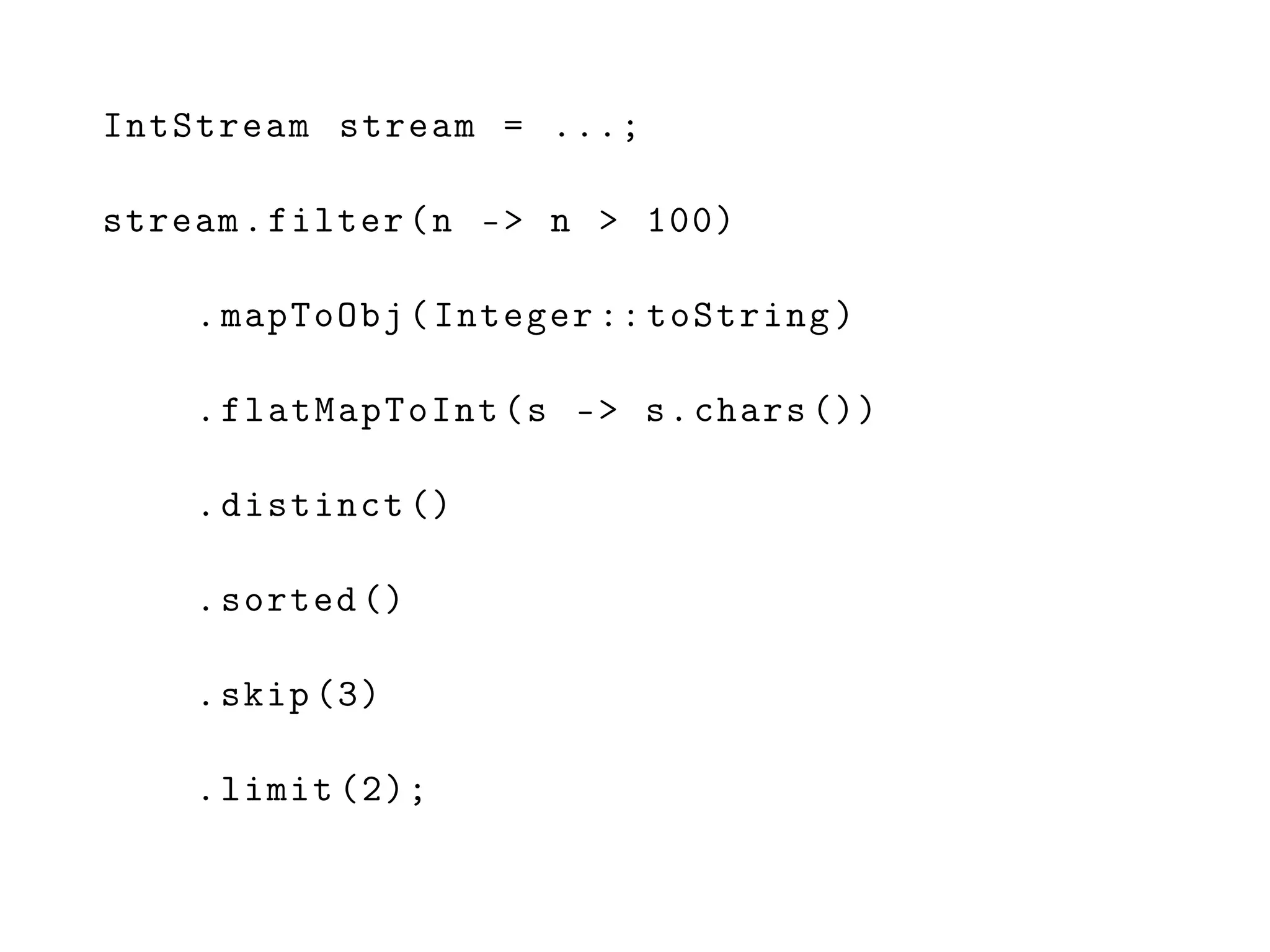 IntStream stream = ...;
stream.filter(n -> n > 100)
.mapToObj(Integer :: toString)
.flatMapToInt(s -> s.chars ())
.distinct ()
.sorted ()
.skip (3)
.limit (2);
 