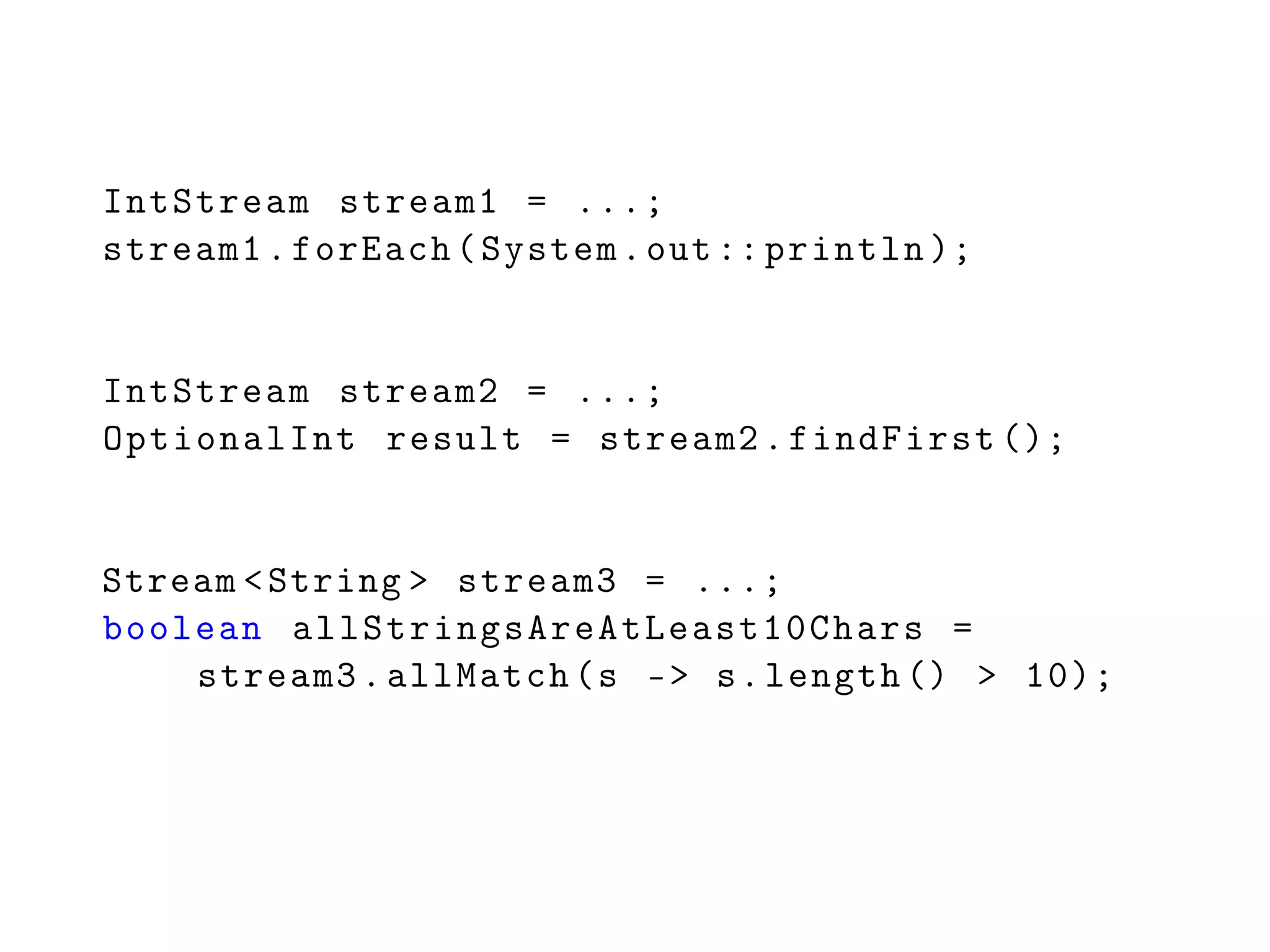 IntStream stream1 = ...;
stream1.forEach(System.out:: println );
IntStream stream2 = ...;
OptionalInt result = stream2.findFirst ();
Stream <String > stream3 = ...;
boolean allStringsAreAtLeast10Chars =
stream3.allMatch(s -> s.length () > 10);
 