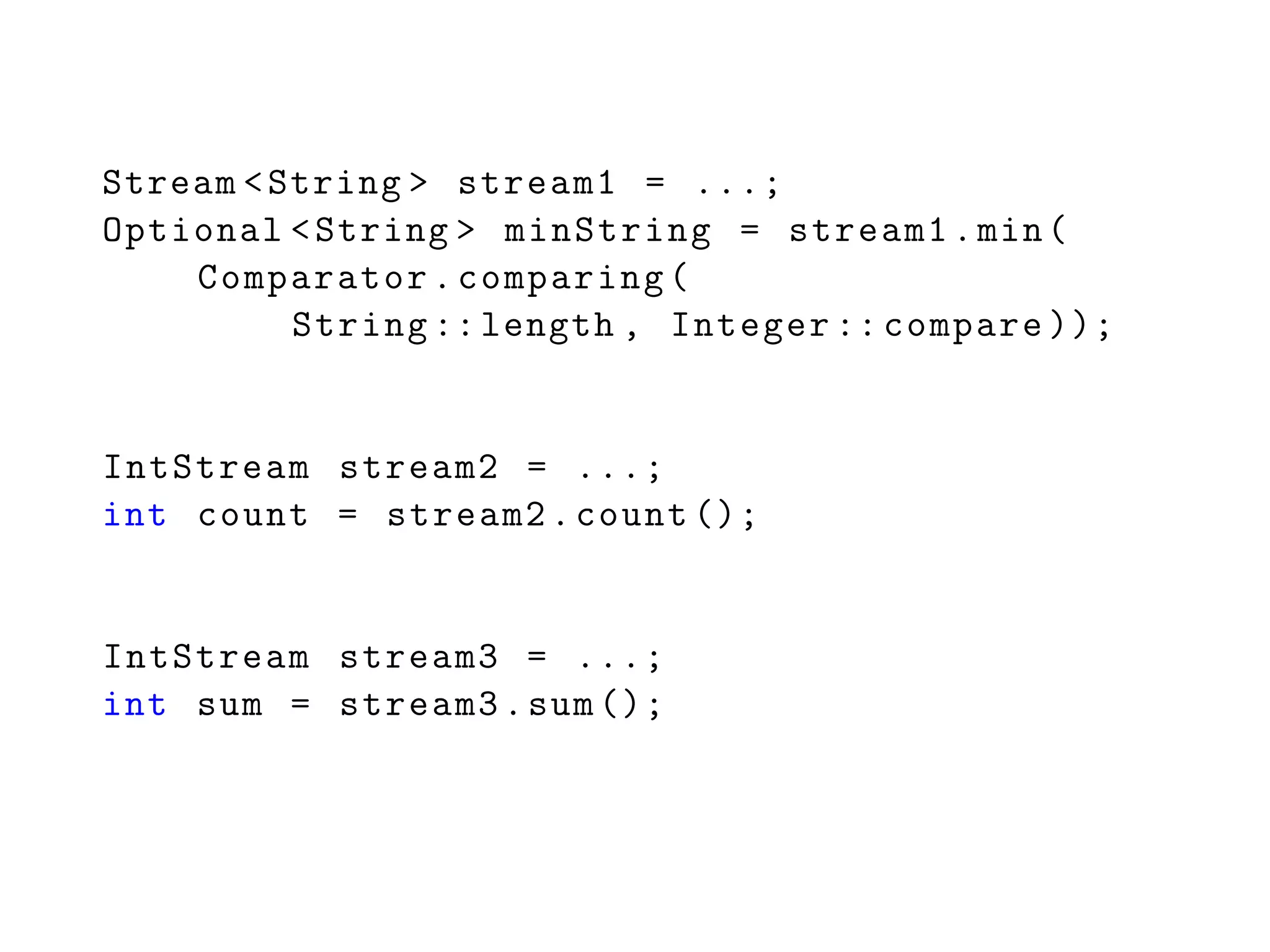Stream <String > stream1 = ...;
Optional <String > minString = stream1.min(
Comparator.comparing(
String ::length , Integer :: compare ));
IntStream stream2 = ...;
int count = stream2.count ();
IntStream stream3 = ...;
int sum = stream3.sum ();
 