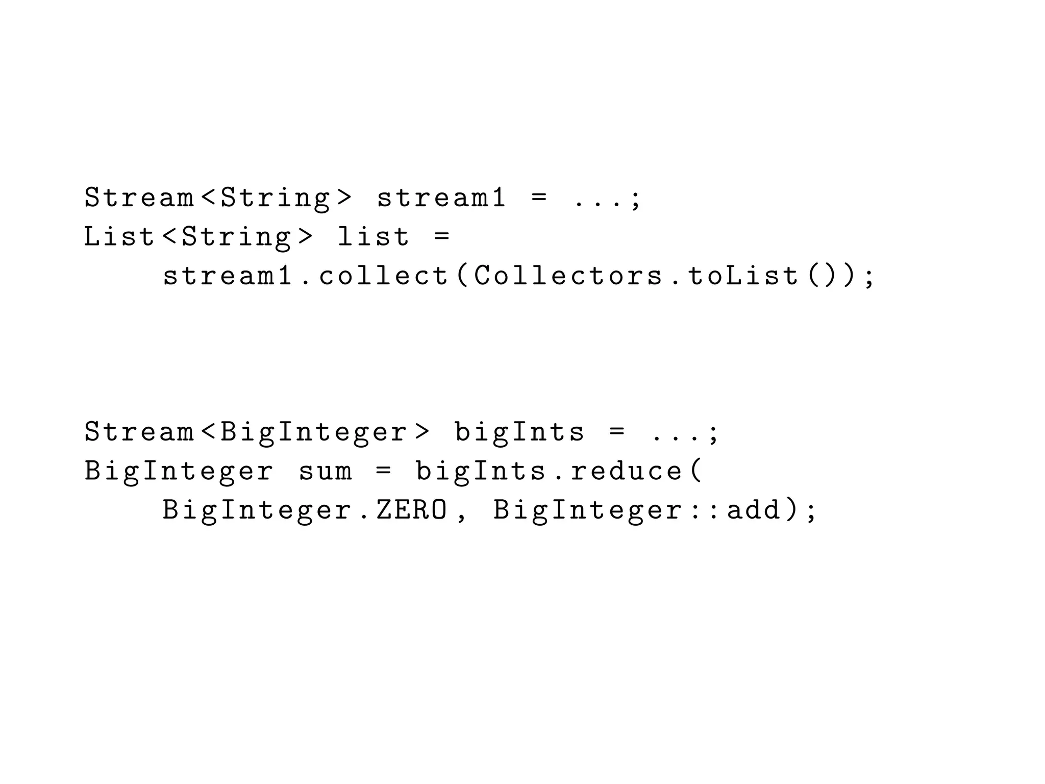 Stream <String > stream1 = ...;
List <String > list =
stream1.collect(Collectors.toList ());
Stream <BigInteger > bigInts = ...;
BigInteger sum = bigInts.reduce(
BigInteger.ZERO , BigInteger ::add);
 