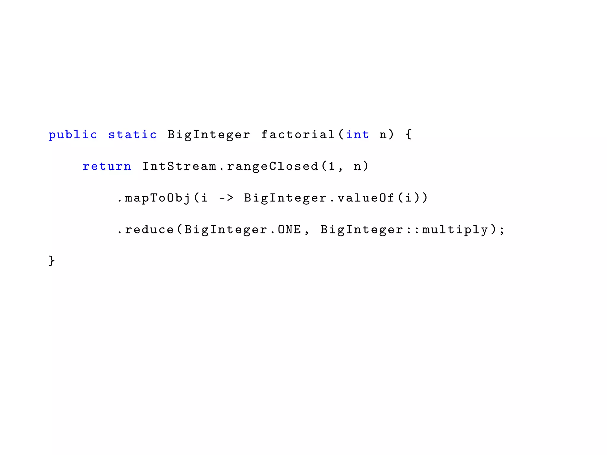 public static BigInteger factorial(int n) {
return IntStream. rangeClosed (1, n)
.mapToObj(i -> BigInteger.valueOf(i))
.reduce(BigInteger.ONE , BigInteger :: multiply );
}
 