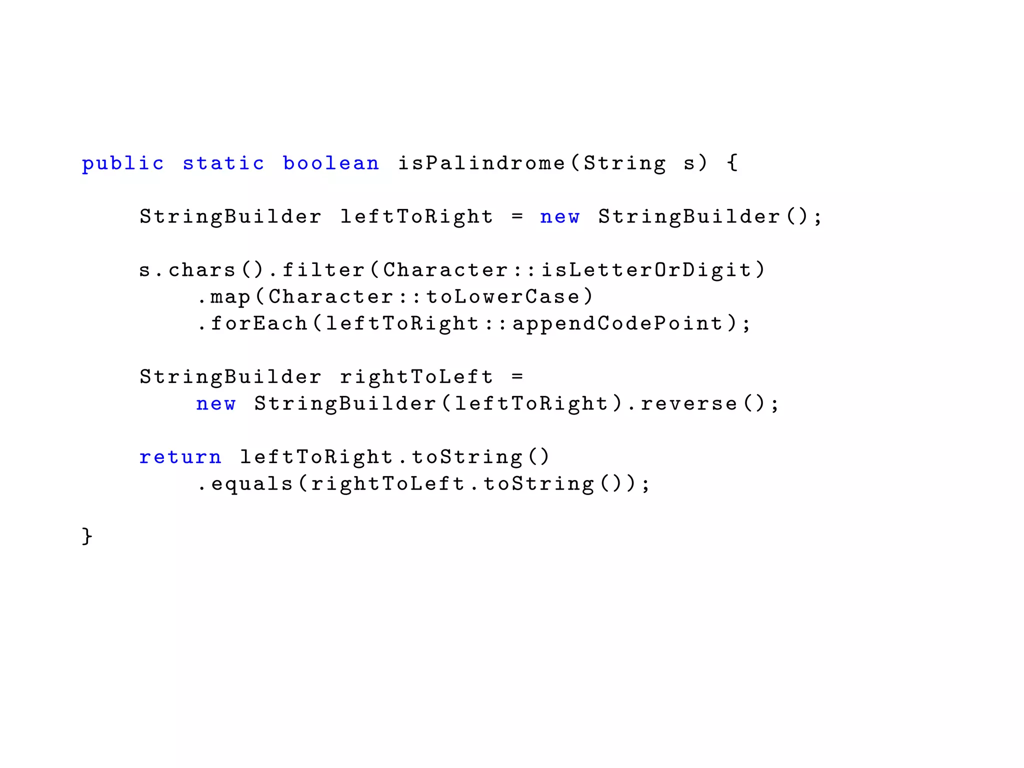 public static boolean isPalindrome (String s) {
StringBuilder leftToRight = new StringBuilder ();
s.chars (). filter(Character :: isLetterOrDigit )
.map(Character :: toLowerCase )
.forEach(leftToRight :: appendCodePoint );
StringBuilder rightToLeft =
new StringBuilder (leftToRight ). reverse ();
return leftToRight .toString ()
.equals(rightToLeft .toString ());
}
 