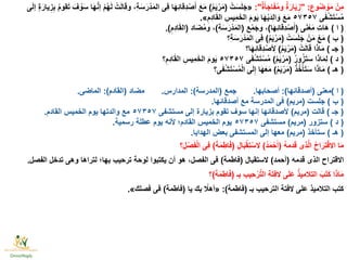 ِ‫وع‬ُ‫ض‬ ْ‫و‬َ‫م‬ ْ‫ِن‬‫م‬" :ٌ‫ة‬َ‫أ‬َ‫اج‬َ‫ف‬ُ‫م‬‫و‬ ٌ‫ة‬َ‫ار‬َ‫ي‬ِ‫ز‬:"«ْ‫ت‬َ‫س‬َ‫ل‬َ‫ج‬(ُ‫م‬َ‫ي‬ْ‫ر‬َ‫م‬)‫ى‬َ‫ل‬‫إ‬ ٍ‫ة‬َ‫يار‬ِ‫ز‬ِ‫ب‬ ُ‫م‬‫قو‬َ‫ت‬ َ‫ف‬ ْ‫و‬َ‫س‬ ‫ا‬َ‫ه‬َّ‫ن‬‫إ‬ ْ‫م‬ُ‫ه‬َ‫ل‬ ْ‫ت‬َ‫ل‬‫ا‬َ‫ق‬‫و‬ ،ِ‫ة‬َ‫س‬َ‫ر‬ْ‫د‬َ‫م‬‫ال‬ ‫ِى‬‫ف‬ ‫ا‬َ‫ه‬ِ‫ئ‬‫ِقا‬‫د‬ْ‫ص‬َ‫أ‬ َ‫ع‬َ‫م‬
‫ى‬َ‫ف‬ْ‫ش‬َ‫ت‬ْ‫س‬ُ‫م‬٥٧٣٥٧ِ‫ِم‬‫د‬‫ا‬َ‫ق‬‫ال‬ ِ‫ِيس‬‫م‬َ‫الخ‬ َ‫م‬‫و‬َ‫ي‬ ‫ا‬َ‫ه‬ْ‫ي‬َ‫د‬ِ‫ل‬‫ا‬ َ‫و‬ َ‫ع‬َ‫م‬».
(‫ا‬)‫ى‬َ‫ن‬ْ‫ع‬َ‫م‬ ِ‫ت‬‫َا‬‫ه‬(‫ا‬َ‫ه‬ِ‫ئ‬‫ِقا‬‫د‬ْ‫ص‬َ‫أ‬)‫ع‬ْ‫م‬َ‫وج‬ ،(ِ‫ة‬َ‫س‬َ‫ر‬ْ‫د‬َ‫م‬‫ال‬)‫اد‬َ‫ض‬ُ‫م‬‫و‬ ،(ِ‫ِم‬‫د‬‫ا‬َ‫ق‬‫ال‬.)
(‫ب‬)ْ‫ت‬َ‫س‬َ‫ل‬َ‫ج‬ ْ‫ن‬َ‫م‬ ْ‫ع‬َ‫م‬(ُ‫م‬َ‫ي‬ْ‫ر‬َ‫م‬)‫ِ؟‬‫ة‬َ‫س‬َ‫ر‬ْ‫د‬َ‫م‬‫ال‬ ‫ِى‬‫ف‬
(‫جـ‬)ْ‫ت‬َ‫ل‬‫ا‬َ‫ق‬ ‫ا‬َ‫ذ‬‫ا‬َ‫م‬(ُ‫م‬َ‫ي‬ْ‫ر‬َ‫م‬)‫ا؟‬َ‫ه‬ِ‫ئ‬‫ِقا‬‫د‬ْ‫ص‬ ِ‫أل‬
(‫د‬)ُ‫ر‬‫و‬ُ‫ز‬َ‫ت‬َ‫س‬ ‫ا‬َ‫ذ‬‫ا‬َ‫م‬ِ‫ل‬(ُ‫م‬َ‫ي‬ْ‫ر‬َ‫م‬)‫ى‬َ‫ف‬ْ‫ش‬َ‫ت‬ْ‫س‬ُ‫م‬٥٧٣٥٧‫؟‬ِ‫ِم‬‫د‬‫ا‬َ‫ق‬‫ال‬ ِ‫ِيس‬‫م‬َ‫الخ‬ َ‫م‬‫و‬َ‫ي‬
(‫هـ‬)ُ‫ذ‬ُ‫خ‬ْ‫أ‬َ‫ت‬َ‫س‬ ‫ا‬َ‫ذ‬‫ا‬َ‫م‬(ُ‫م‬َ‫ي‬ْ‫ر‬َ‫م‬)‫ى؟‬َ‫ف‬ْ‫ش‬َ‫ت‬ْ‫س‬ُ‫م‬ْ‫ل‬‫ا‬ ‫ى‬َ‫ل‬ِ‫إ‬ ‫ا‬َ‫ه‬َ‫ع‬َ‫م‬
(‫ا‬)‫معنى‬(‫أصدقائها‬:)‫أصحابها‬.‫جمع‬(‫المدرسة‬:)‫المدارس‬.‫مضاد‬(‫القادم‬:)‫الماضى‬.
(‫ب‬)‫جلست‬(‫مريم‬)‫أصدقائها‬ ‫مع‬ ‫المدرسة‬ ‫فى‬.
(‫جـ‬)‫قالت‬(‫مريم‬)‫مستشفى‬ ‫إلى‬ ‫بزيارة‬ ‫تقوم‬ ‫سوف‬ ‫إنها‬ ‫ألصدقائها‬٥٧٣٥٧‫القادم‬ ‫الخميس‬ ‫يوم‬ ‫والدتها‬ ‫مع‬.
(‫د‬)‫ستزور‬(‫مريم‬)‫مستشفى‬٥٧٣٥٧‫رسمية‬ ‫عطلة‬ ‫يوم‬ ‫ألنه‬ ‫القادم؛‬ ‫الخميس‬ ‫يوم‬.
(‫هـ‬)‫ستأخذ‬(‫مريم‬)‫الهدايا‬ ‫بعض‬ ‫المستشفى‬ ‫إلى‬ ‫معها‬.
ُ‫ه‬‫دم‬َ‫ق‬ ‫ِى‬‫ذ‬َّ‫ل‬‫ا‬ ُ‫ح‬‫ا‬َ‫ِر‬‫ت‬ْ‫ق‬‫اال‬ ‫ا‬َ‫م‬(ُ‫د‬َ‫م‬ْ‫ح‬َ‫أ‬)ِ‫ال‬َ‫ب‬ْ‫ق‬ِ‫ت‬ْ‫الس‬(َ‫ة‬َ‫م‬ِ‫اط‬َ‫ف‬)‫؟‬ِ‫ل‬ْ‫ص‬َ‫ف‬ْ‫ل‬‫ا‬ ‫ِى‬‫ف‬
‫قدمه‬ ‫الذى‬ ‫االقتراح‬(‫أحمد‬)‫الستقبال‬(‫فاطمة‬)‫الفصل‬ ‫تدخل‬ ‫وهى‬ ‫لتراها‬ ‫بها؛‬ ‫ترحيب‬ ‫لوحة‬ ‫يكتبوا‬ ‫أن‬ ‫هو‬ ،‫الفصل‬ ‫فى‬.
‫بـ‬ ِ‫ب‬‫ِي‬‫ح‬ْ‫ر‬َّ‫ت‬‫ال‬ ِ‫ة‬َ‫ت‬ِ‫ف‬‫ال‬ ‫ى‬َ‫ل‬َ‫ع‬ ُ‫ذ‬‫التالمي‬ َ‫ب‬َ‫ت‬َ‫ك‬ ‫ا‬َ‫ذ‬‫ا‬َ‫م‬(َ‫ة‬َ‫م‬ِ‫اط‬َ‫ف‬)‫؟‬
‫بـ‬ ‫الترحيب‬ ‫الفتة‬ ‫على‬ ‫التالميذ‬ ‫كتب‬(‫فاطمة‬:)«‫يا‬ ‫بك‬ ًّ‫أهال‬(‫فاطمة‬)‫فصلك‬ ‫فى‬».
 