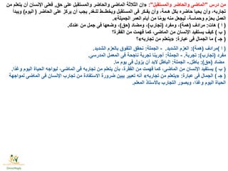 ‫درس‬ ‫من‬"‫والمستقبل‬ ‫والحاضر‬ ‫الماضى‬:"«‫حق‬ ‫على‬ ‫والمستقبل‬ ‫والحاضر‬ ‫الماضى‬ ‫الثالثة‬ ‫إن‬,‫من‬ ‫يتعلم‬ ‫أن‬ ‫اإلنسان‬ ‫فعلى‬
‫للـغد‬ ‫ويخطــط‬ ‫المستقبل‬ ‫فى‬ ‫يفـكر‬ ‫وأن‬ ،‫هـمة‬ ‫بكل‬ ‫حاضره‬ ‫يحيا‬ ‫وأن‬ ،‫تجاربه‬,‫الحاضر‬ ‫على‬ ‫يركز‬ ‫أن‬ ‫يجب‬ (‫اليوم‬)‫ويبدأ‬
‫الجميلة‬ ‫العمر‬ ‫أيام‬ ‫من‬ ‫ا‬ًّ‫م‬‫يو‬ ‫منه‬ ‫ليجعل‬ ،‫وحماسة‬ ‫بحزم‬ ‫العمل‬».
(‫ا‬)‫هات‬:‫مرادف‬(‫همة‬)‫ومفرد‬ ،(‫تجارب‬)‫ومضاد‬ ،(‫حق‬)‫عندك‬ ‫من‬ ‫جمل‬ ‫فى‬ ‫وضعها‬ ،.
(‫ب‬)‫الفقرة؟‬ ‫من‬ ‫فهمت‬ ‫كما‬ ،‫الماضى‬ ‫من‬ ‫اإلنسان‬ ‫يستفيد‬ ‫كيف‬
(‫جـ‬)‫عبارة‬ ‫فى‬ ‫الجمال‬ ‫ما‬:«‫تجاربه‬ ‫من‬ ‫يتعلم‬»‫؟‬
(‫ا‬)‫مرادف‬(‫همة‬:)‫الشديد‬ ‫العزم‬.-‫الجملة‬:‫الشديد‬ ‫بالعزم‬ ‫التفوق‬ ‫نحقق‬.
‫مفرد‬(‫تجارب‬:)‫تجربة‬.-‫الجملة‬:‫المدرسى‬ ‫المعمل‬ ‫فى‬ ‫ناجحة‬ ‫تجربة‬ ‫أجرينا‬.
‫مضاد‬(‫حق‬:)‫باطل‬.-‫الجملة‬:‫ما‬ ‫يوم‬ ‫فى‬ ‫يزول‬ ‫أن‬ ‫البد‬ ‫الباطل‬.
(‫ب‬)‫ًّا‬‫د‬‫وغ‬ ‫اليوم‬ ‫الحياة‬ ‫ليواجه‬ ،‫الماضى‬ ‫فى‬ ‫تجاربه‬ ‫من‬ ‫يتعلم‬ ‫بأن‬ ،‫الفقرة‬ ‫من‬ ‫فهمت‬ ‫كما‬ ،‫الماضى‬ ‫من‬ ‫اإلنسان‬ ‫يستفيد‬.
(‫جـ‬)‫عبارة‬ ‫فى‬ ‫الجمال‬:«‫تجاربه‬ ‫من‬ ‫يتعلم‬»‫لمواجهة‬ ‫الماضى‬ ‫فى‬ ‫اإلنسان‬ ‫تجارب‬ ‫من‬ ‫االستفادة‬ ‫ضرورة‬ ‫يبين‬ ‫تعبير‬ ‫أنه‬
‫المعلم‬ ‫باألستاذ‬ ‫التجارب‬ ‫ويصور‬ ،‫ًّا‬‫د‬‫وغ‬ ‫اليوم‬ ‫الحياة‬.
 