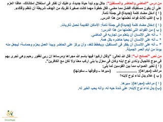 ‫درس‬ ‫من‬"‫والمستقبل‬ ‫والحاضر‬ ‫الماضى‬:"«‫العزم‬ ‫ًّا‬‫د‬‫عاق‬ ،‫إمكاناتك‬ ‫استغالل‬ ‫فى‬ ‫تفكر‬ ‫أن‬ ‫وعليك‬ ،‫جديدة‬ ‫حياة‬ ‫تبدأ‬ ‫يوم‬ ‫كل‬
‫وقتك‬ ‫تنظم‬ ‫أن‬ ‫شريطة‬ ‫الهدف‬ ‫من‬ ‫تقربك‬ ‫صغيرة‬ ‫كانت‬ ‫مهما‬ ‫خطوة‬ ‫فكل‬ ،‫مضى‬ ‫مما‬ ‫أفضل‬ ‫مستقبلك‬ ‫يكون‬ ‫أن‬ ‫على‬».
(‫ا‬)‫كلمة‬ ‫مضاد‬ ‫أدخل‬(‫جديدة‬)‫تامة‬ ‫جملة‬ ‫فى‬.
(‫ب‬)‫الدرس‬ ‫هذا‬ ‫من‬ ‫تعلمتها‬ ‫فوائد‬ ‫ثالث‬ ‫اكتب‬.
(‫ا‬)‫كلمة‬ ‫مضاد‬ ‫إدخال‬(‫جديدة‬)‫تامة‬ ‫جملة‬ ‫فى‬:‫ذكريات‬ ‫تحمل‬ ‫القديمة‬ ‫األماكن‬.
(‫ب‬)‫الدرس‬ ‫هذا‬ ‫من‬ ‫تعلمتها‬ ‫التى‬ ‫الفوائد‬ ‫من‬:
١‫الماضى‬ ‫فى‬ ‫تجاربه‬ ‫من‬ ‫يتعلم‬ ‫أن‬ ‫اإلنسان‬ ‫على‬ ‫أنه‬ ‫ــ‬.
٢‫همة‬ ‫بكل‬ ‫حاضره‬ ‫يحيا‬ ‫أن‬ ‫اإلنسان‬ ‫على‬ ‫أنه‬ ‫ــ‬.
٣‫منه‬ ‫ليجعل‬ ‫وحماسة؛‬ ‫بحزم‬ ‫العمل‬ ‫ويبدأ‬ ‫الحاضر‬ ‫على‬ ‫يركز‬ ‫وأن‬ ،‫للغد‬ ‫ويخطط‬ ،‫المستقبل‬ ‫فى‬ ‫يفكر‬ ‫أن‬ ‫اإلنسان‬ ‫على‬ ‫أنه‬ ‫ــ‬
‫الجميلة‬ ‫العمر‬ ‫أيام‬ ‫من‬ ‫ا‬ًّ‫م‬‫يو‬.
‫نص‬ ‫من‬"‫أب‬ ‫نصائح‬:"‫تعالى‬ ‫هللا‬ ‫قال‬" :‫بهم‬ ‫تجرى‬ ‫وهى‬ ‫رحيم‬ ‫لغفور‬ ‫ربى‬ ‫إن‬ ‫ومرساها‬ ‫مجراها‬ ‫هللا‬ ‫باسم‬ ‫فيها‬ ‫اركبوا‬ ‫وقال‬
‫الكافرين‬ ‫مع‬ ‫تكن‬ ‫وال‬ ‫معنا‬ ‫اركب‬ ‫بنى‬ ‫يا‬ ‫معزل‬ ‫فى‬ ‫وكان‬ ‫ابنه‬ ‫نوح‬ ‫ونادى‬ ‫كالجبال‬ ‫موج‬ ‫فى‬."
(‫ا‬)‫يلى‬ ‫لما‬ ‫القوسين‬ ‫بين‬ ‫مما‬ ‫الصواب‬ ‫تخير‬:
‫مرادف‬(‫مجراها‬:)..................(‫سكونها‬ ‫ــ‬ ‫وقوفها‬ ‫ــ‬ ‫سيرها‬)
(‫ب‬)‫البنه؟‬ ‫نوح‬ ‫نداء‬ ‫يدل‬ ‫عالم‬
(‫ا‬)‫مرادف‬(‫مجراها‬:)‫سيرها‬.
 ( ‫ب‬)‫البنه‬ ‫نوح‬ ‫نداء‬ ‫يدل‬:‫له‬ ‫الخير‬ ‫يحب‬ ‫وأنه‬ ،‫له‬ ‫حبه‬ ‫شدة‬ ‫على‬.
 