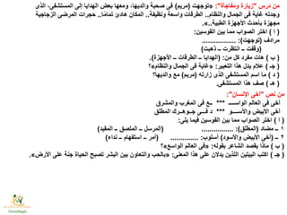 ‫درس‬ ‫من‬"‫ومفاجأة‬ ‫زيارة‬:"«‫توجهت‬(‫مريم‬)‫الذى‬ ،‫المستشفى‬ ‫إلى‬ ‫الهدايا‬ ‫بعض‬ ‫ومعها‬ ،‫والديها‬ ‫صحبة‬ ‫فى‬
‫والنظام‬ ‫الجمال‬ ‫فى‬ ‫غاية‬ ‫وجدته‬..‫ونظيفة‬ ‫واسعة‬ ‫الطرقات‬..‫ا‬ًّ‫م‬‫تما‬ ‫هادئ‬ ‫المكان‬..‫الزجاجية‬ ‫المرضى‬ ‫حجرات‬
‫الطبية‬ ‫األجهزة‬ ‫بأحدث‬ ‫مجهزة‬..».
(‫ا‬)‫القوسين‬ ‫بين‬ ‫مما‬ ‫الصواب‬ ‫اختر‬:
‫مرادف‬(‫توجهت‬................. :)
(‫ذهبت‬ ‫ــ‬ ‫انتظرت‬ ‫ــ‬ ‫وقفت‬)
(‫ب‬)‫من‬ ‫كل‬ ‫مفرد‬ ‫هات‬( :‫األجهزة‬ ‫ــ‬ ‫الطرقات‬ ‫ــ‬ ‫الهدايا‬.)
(‫جـ‬)‫التعبير‬ ‫هذا‬ ‫يدل‬ ‫عالم‬:«‫والنظام‬ ‫الجمال‬ ‫فى‬ ‫غاية‬»‫؟‬
(‫د‬)‫زارته‬ ‫الذى‬ ‫المستشفى‬ ‫اسم‬ ‫ما‬(‫مريم‬)‫والديها؟‬ ‫مع‬
(‫هـ‬)‫المستشفى‬ ‫هذا‬ ‫صف‬.
‫نص‬ ‫من‬"‫اإلنسان‬ ‫أخى‬:"
‫الواســــ‬ ‫العالم‬ ‫فى‬ ‫أخى‬***‫والمشرق‬ ‫المغرب‬ ‫فى‬ ‫ــع‬
‫واألســــو‬ ‫األبيض‬ ‫أخى‬***‫المطلق‬ ‫جــوهــرك‬ ‫فـــى‬ ‫د‬
(‫ا‬)‫يلى‬ ‫فيما‬ ‫القوسين‬ ‫بين‬ ‫مما‬ ‫الصواب‬ ‫اختر‬:
١‫مضاد‬ ‫ــ‬(‫المطلق‬:)( ................‫المقيد‬ ‫ــ‬ ‫الملصق‬ ‫ــ‬ ‫المرسل‬)
٢‫ــ‬(‫واألسود‬ ‫األبيض‬ ‫أخى‬)‫أسلوب‬:( ..............‫نداء‬ ‫ــ‬ ‫استفهام‬ ‫ــ‬ ‫أمر‬)
(‫ب‬)‫بقوله‬ ‫الشاعر‬ ‫يقصد‬ ‫ماذا‬:«‫الواسع‬ ‫العالم‬ ‫فى‬»‫؟‬
(‫جـ‬)‫المعنى‬ ‫هذا‬ ‫على‬ ‫يدالن‬ ‫اللذين‬ ‫البيتين‬ ‫اكتب‬:«‫األرض‬ ‫على‬ ‫جنة‬ ‫الحياة‬ ‫تصبح‬ ‫البشر‬ ‫بين‬ ‫والتعاون‬ ‫بالحب‬».
 