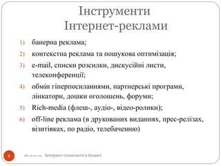 Інструменти
Інтернет-реклами
1) банерна реклама;
2) контекстна реклама та пошукова оптимізація;
3) e-mail, списки розсилки, дискусійні листи,
телеконференції;
4) обмін гіперпосиланнями, партнерські програми,
лінкатори, дошки оголошень, форуми;
5) Rich-media (флеш-, аудіо-, відео-ролики);
6) off-line реклама (в друкованих виданнях, прес-релізах,
візитівках, по радіо, телебаченню)
9 itb.ucoz.ru - Інтернет-технології в бізнесі
 