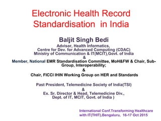 Electronic Health Record
Standardisation in India
Baljit Singh Bedi
Advisor, Health Informatics,
Centre for Dev. for Advanced Computing (CDAC)
Ministry of Communication & IT(MCIT),Govt. of India
&
Member, National EMR Standardisation Committee, MoH&FW & Chair, Sub-
Group, Interoperability;
&
Chair, FICCI IHIN Working Group on HER and Standards
Past President, Telemedicine Society of India(TSI)
&
Ex. Sr. Director & Head, Telemedicine Div.,
Dept. of IT, MCIT, Govt. of India )
International Conf.Transforming Healthcare
with IT(THIT),Bengaluru, 16-17 Oct 2015
 