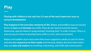 Playing with children is not only fun, it’s one of the most important ways to
nurture development.
Play happens in the everyday moments of life. Babies and toddlers have an inward
desire to learn and develop new skills. They do not need structured classes,
flashcards, special videos or programmed “teaching time” in order to learn. Play is a
natural way for them to develop these skills in a fun, safe environment.
Babies and toddlers learn best when they have supportive adults to care for them,
and who are responsive to their needs and interests. Babies also learn best when
they can play and explore an enriching, interesting, and child-safe environment.
Play
 