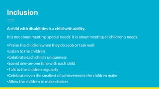 Inclusion
A child with disabilities is a child with ability.
It is not about meeting ‘special needs’ it is about meeting all children’s needs.
•Praise the children when they do a job or task well
•Listen to the children
•Celebrate each child's uniqueness
•Spend one-on-one time with each child
•Talk to the children regularly
•Celebrate even the smallest of achievements the children make
•Allow the children to make choices
 