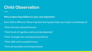 Child Observation
Why is observing children in your care important?
Each child is different. Observing them during play helps you to gain a knowledge of:
•Their interests and preferences
•Their levels of cognitive and social development
•Their strategies for creating desired effects
•Their skills and accomplishments
•Their personalities and temperaments
 