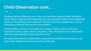 Child Observation cont...
By observing the children in your care, you can better attend to their individual
needs. When combining the knowledge you have gained by observation along with
what you have picked up through your Parents as Partners programme, you can
continue provide the best care for your children.
As the children continue to develop, if you observe them, you can relay this
information back to their parents and carers. This will improve your relationship
with them and help their child at the same time.
For more information on observation, assessment and planning training you can
refer to the additional resources section on Moodle.
 