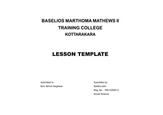 BASELIOS MARTHOMA MATHEWS II
TRAINING COLLEGE
KOTTARAKARA
LESSON TEMPLATE
Submitted to Submitted by
Smt. Nimmi Varghese Saritha John
Reg. No. : 16914350013
Social Science
 