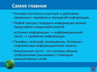 Самое главное
• Человек постоянно участвует в действиях,
связанных с приёмом и передачей информации.
• Любой процесс передачи информации можно
представить следующей схемой:
источник информации → информационный
канал → приёмник информации .
• Телефон, телеграф, телевидение, Интернет –
современные информационные каналы.
• Электронная почта – это система обмена
сообщениями (письмами) с помощью
компьютерных сетей.
 
