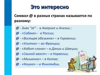 Символ @ в разных странах называется по
разному:
@ - Знак “at” - в Америке и Англии ;
@ - «Собака» - в России;
@ - «Висящая обезьяна» – в Германии;
@ - «Улитка» – во Франции;
@ - «Хобот слона» – в Дании и Швеции;
@ - «Свиной хвост» – в Норвегии;
@ - «Мышонок» – в Китае;
@ - «Кошка» – в Финляндии.
Это интересноЭто интересно
 