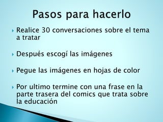  Realice 30 conversaciones sobre el tema
a tratar
Después escogí las imágenes
Pegue las imágenes en hojas de color
Por ultimo termine con una frase en la
parte trasera del comics que trata sobre
la educación