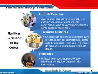SEDIPRO UNMSM GESTIÓN DEL COSTO
Juicio de Expertos
• Aporta una perspectiva valiosa sobre el
entorno así como orientar sobre la
conveniencia o no de combinar métodos y
cómo conciliar entre ellos.
Técnicas Analíticas
• Selección de opciones estratégicas para
la financiación del proyecto tales como
auto-financiación, financiación a través
de acciones, o financiación mediante
deuda.
Reuniones
• Director de proyectos, patrocinador,
miembros del equipo, determinados
interesados.
Planificar
la Gestión
de los
Costos
7Gestión de los Costos
 