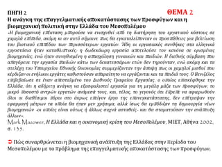 ΠΗΓΗ 2
Η ανάγκη της επαγγελματικής αποκατάστασης των προσφύγων και η
βιομηχανική πολιτική στην Ελλάδα του Μεσοπολέμου
«Η βιομηχανική επέκταση μπορούσε να ενισχυθεί από τη διατήρηση του εργατικού κόστους σε
χαμηλά επίπεδα, ακόμη κι αν αυτό σήμαινε πως θα εγκαταλείπονταν οι προσπάθειες για βελτίωση
του βιοτικού επιπέδου των περισσότερων εργατών. Ήδη οι εργασιακές συνθήκες στα ελληνικά
εργοστάσια ήταν καταθλιπτικές: η δωδεκάωρη εργασία αποτελούσε τον κανόνα σε ορισμένες
βιομηχανίες, ενώ ήταν συνηθισμένη η απασχόληση γυναικών και παιδιών. Η διεθνής σύμβαση που
απαγόρευε την εργασία παιδιών κάτω των δεκατεσσάρων ετών δεν τηρούνταν, ενώ ακόμη και τα
στελέχη του Υπουργείου Εθνικής Οικονομίας συμμερίζονταν την άποψη πως οι χαμηλοί μισθοί που
κέρδιζαν οι ενήλικοι εργάτες καθιστούσαν απαραίτητο να εργάζονται και τα παιδιά τους. Ο Βενιζέλος
επιβεβαίωσε σε έναν απεσταλμένο του Διεθνούς Γραφείου Εργασίας, ο οποίος επισκέφθηκε την
Ελλάδα, ότι η αδήριτη ανάγκη να εξασφαλιστεί εργασία για τη μεγάλη μάζα των προσφύγων, το
μικρό ποσοστό αντρών εργατών ανάμεσά τους, και, τέλος, το γεγονός ότι έπρεπε να αφιερωθούν
όλοι οι διαθέσιμοι πόροι στο άκρως επείγον έργο της επανεγκατάστασης, δεν επέτρεψαν την
εφαρμογή μέτρων τα οποία θα ήταν μεν χρήσιμα, αλλά ίσως θα εμπόδιζαν τη δημιουργία νέων
βιομηχανιών -οι οποίες είναι ούτως ή άλλως συχνά ασταθείς- και θα σταματούσαν την ανάπτυξη
άλλων».
Mark Mazower, Η Ελλάδα και η οικονομική κρίση του Μεσοπολέμου, ΜΙΕΤ, Αθήνα 2002,
σ. 135.
 Πώς συναρθρώνεται η βιομηχανική ανάπτυξη της Ελλάδας στην περίοδο του
Μεσοπολέμου με το πρόβλημα της επαγγελματικής αποκατάστασης των προσφύγων;
ΘΕΜΑ 2
 