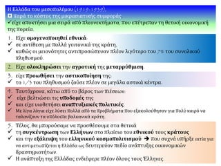 Η Ελλάδα του μεσοπολέμου (1919-1939),
 παρά το κόστος της μικρασιατικής συμφοράς,
είχε αποκτήσει μια σειρά από πλεονεκτήματα, που επέτρεπαν τη θετική οικονομική
της πορεία.
1. Είχε ομογενοποιηθεί εθνικά:
 σε αντίθεση με πολλά γειτονικά της κράτη,
 καθώς οι μειονότητες αντιπροσώπευαν πλέον λιγότερο του 7% του συνολικού
πληθυσμού.
2. Είχε ολοκληρώσει την αγροτική της μεταρρύθμιση.
3. είχε προωθήσει την αστικοποίηση της:
 το 1/3 του πληθυσμού ζούσε πλέον σε μεγάλα αστικά κέντρα.
4. Ταυτόχρονα, κάτω από το βάρος των πιέσεων:
 είχε βελτιώσει τις υποδομές της
 και είχε υιοθετήσει αναπτυξιακές πολιτικές.
 Με λίγα λόγια είχε λύσει πολλά από τα προβλήματα που εξακολούθησαν για πολύ καιρό να
ταλανίζουν τα υπόλοιπα βαλκανικά κράτη.
5. Τέλος, θα μπορούσαμε να προσθέσουμε στα θετικά
 τη συγκέντρωση των Ελλήνων στο πλαίσιο του εθνικού τους κράτους
 και την εξάλειψη του ελληνικού κοσμοπολιτισμού  που συχνά υπήρξε αιτία για
να αντιμετωπίζεται η Ελλάδα ως δευτερεύον πεδίο ανάπτυξης οικονομικών
δραστηριοτήτων.
 Η ανάπτυξη της Ελλάδας ενδιέφερε πλέον όλους τους Έλληνες.
 