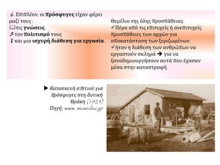 6. Επιπλέον, οι πρόσφυγες είχαν φέρει
μαζί τους :
τις γνώσεις,
τον πολιτισμό τους
και μια ισχυρή διάθεση για εργασία.
Θεμέλιο της όλης προσπάθειας:
Πέρα από τις επιτυχείς ή ανεπιτυχείς
προσπάθειες των αρχών για
αποκατάσταση των ξεριζωμένων,
ήταν η διάθεση των ανθρώπων να
εργαστούν σκληρά  για να
ξαναδημιουργήσουν αυτά που έχασαν
μέσα στην καταστροφή.
 Κατασκευή σπιτιού για
πρόσφυγες στη δυτική
Θράκη (1925)
Πηγή: www. museduc.gr
 