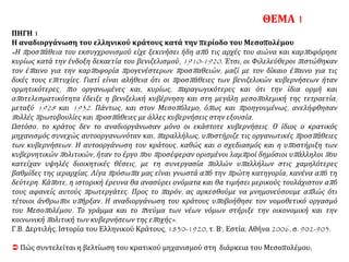 ΠΗΓΗ 1
Η αναδιοργάνωση του ελληνικού κράτους κατά την περίοδο του Μεσοπολέμου
«Η προσπάθεια του εκσυγχρονισμού είχε ξεκινήσει ήδη από τις αρχές του αιώνα και καρποφόρησε
κυρίως κατά την ένδοξη δεκαετία του βενιζελισμού, 1910-1920. Έτσι, οι Φιλελεύθεροι πιστώθηκαν
τον έπαινο για την καρποφορία προγενέστερων προσπαθειών, μαζί με τον δίκαιο έπαινο για τις
δικές τους επιτυχίες. Γιατί είναι αλήθεια ότι οι προσπάθειες των βενιζελικών κυβερνήσεων ήταν
ορμητικότερες, πιο οργανωμένες και, κυρίως, παραγωγικότερες και ότι την ίδια ορμή και
αποτελεσματικότητα έδειξε η βενιζελική κυβέρνηση και στη μεγάλη μεσοπολεμική της τετραετία,
μεταξύ 1928 και 1932. Πάντως, και στον Μεσοπόλεμο, όπως και προηγουμένως, ανελήφθησαν
πολλές πρωτοβουλίες και προσπάθειες με άλλες κυβερνήσεις στην εξουσία.
Ωστόσο, το κράτος δεν το αναδιοργάνωσαν μόνο οι εκάστοτε κυβερνήσεις. Ο ίδιος ο κρατικός
μηχανισμός συνεχώς αυτοοργανωνόταν και, παραλλήλως, υποστήριζε τις οργανωτικές προσπάθειες
των κυβερνήσεων. Η αυτοοργάνωση του κράτους, καθώς και ο σχεδιασμός και η υποστήριξη των
κυβερνητικών πολιτικών, ήταν το έργο που προσέφεραν ορισμένοι λαμπροί δημόσιοι υπάλληλοι που
κατείχαν υψηλές διοικητικές θέσεις, με τη συνεργασία πολλών υπαλλήλων στις χαμηλότερες
βαθμίδες της ιεραρχίας. Λίγα πρόσωπα μας είναι γνωστά από την πρώτη κατηγορία, κανένα από τη
δεύτερη. Κάποτε, η ιστορική έρευνα θα ανασύρει ονόματα και θα τιμήσει μερικούς τουλάχιστον από
τους αφανείς αυτούς πρωτεργάτες. Προς το παρόν, ας αρκεσθούμε να μνημονεύσουμε απλώς ότι
τέτοιοι άνθρωποι υπήρξαν. Η αναδιοργάνωση του κράτους υποβοήθησε τον νομοθετικό οργασμό
του Μεσοπολέμου. Το γράμμα και το πνεύμα των νέων νόμων στήριξε την οικονομική και την
κοινωνική πολιτική των κυβερνήσεων της εποχής».
Γ.Β. Δερτιλής, Ιστορία του Ελληνικού Κράτους, 1830-1920, τ. Β', Εστία, Αθήνα 2006, σ. 902-903.
 Πώς συντελείται η βελτίωση του κρατικού μηχανισμού στη διάρκεια του Μεσοπολέμου;
ΘΕΜΑ 1
 