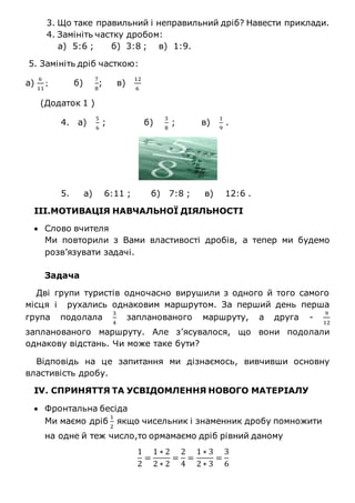 3. Що таке правильний і неправильний дріб? Навести приклади.
4. Замініть частку дробом:
а) 5:6 ; б) 3:8 ; в) 1:9.
5. Замініть дріб часткою:
а)
6
11
; б)
7
8
; в)
12
6
(Додаток 1 )
4. а)
5
6
; б)
3
8
; в)
1
9
.
5. а) 6:11 ; б) 7:8 ; в) 12:6 .
ІІІ.МОТИВАЦІЯ НАВЧАЛЬНОЇ ДІЯЛЬНОСТІ
 Слово вчителя
Ми повторили з Вами властивості дробів, а тепер ми будемо
розв’язувати задачі.
Задача
Дві групи туристів одночасно вирушили з одного й того самого
місця і рухались однаковим маршрутом. За перший день перша
група подолала
3
4
запланованого маршруту, а друга -
9
12
запланованого маршруту. Але з’ясувалося, що вони подолали
однакову відстань. Чи може таке бути?
Відповідь на це запитання ми дізнаємось, вивчивши основну
властивість дробу.
ІV. СПРИНЯТТЯ ТА УСВІДОМЛЕННЯ НОВОГО МАТЕРІАЛУ
 Фронтальна бесіда
Ми маємо дріб
1
2
якщо чисельник і знаменник дробу помножити
на одне й теж число,то ормамаємо дріб рівний даному
1
2
=
1 ∗ 2
2 ∗ 2
=
2
4
=
1 ∗ 3
2 ∗ 3
=
3
6
 