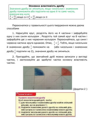 Основна властивість дробу
Значення дробу не зміниться, якщо чисельник і знаменник
дробу помножити або поділити на одне й те саме число,
відмінне від нуля
а
в
=
а∗с
в∗с
,якщо с≠ 0
а
в
=
а:с
в:с
,якщо с≠ 0
Переконатися у правильності цього твердження можна двома
способами
1. Нарисуйте круг, розділіть його на 4 частини і зафарбуйте
одну з них синім кольором . Розділіть той самий круг на 8 частин і
зафарбуйте дві з них червоним кольором Переконайтеся, що синя і
червона частина круга однакові. Отже,
1
4
=
2
8
. Тобто, якщо чисельник
й знаменник дробу
1
4
помножити на (або чисельник і знаменник
дробу
2
8
поділити на 2), значення дробу не зміниться.
2. Пригадайте, що звичайний дріб можна записати у вигляді
частки, і застосовуйте до здобутої частки основну властивість
частки.
(Додаток 2 )
 