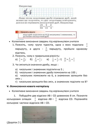  Колективне виконання завдань під керівництвом учителя
1. Поясніть, чому групи туристів, одна з яких подолала
3
4
маршруту, а друга -
9
12
маршруту, пройшли однакову
відстань.
2. Поясніть, чому є правильною рівність:
а)
2
5
=
4
10
; б)
9
18
=
1
2
; в)
7
21
=
1
3
; г)
16
24
=
8
12
=
2
3
3. Чи зміниться значення дробу, якщо :
а) чисельник і знаменник поділити на 5 ;
б) чисельник і знаменник дробу помножити на 100 ;
в) чисельник помножити на 6, а знаменник залишити без
змін ;
г) чисельник залишити без змін, а знаменник поділити на 8?
V. Осмислення нового матеріалу
 Колективне виконання завдань під керівництвом учителя
1. Побудуйте два відрізки АВ і CD довжиною 8 см. Позначте
кольоровим олівцем
3
4
відрізка АВ і
6
8
відрізка CD. Порівняйте
кольорові частини відрізків АВ і CD.
(Додаток 3 )
 