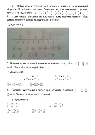 2. Побудуйте координатний промінь, взявши за одиничний
відрізок 18 клітинок зошита. Позначте на координатному промені
точки з координатами
1
9
;
2
9
;
3
9
;
4
9
;
5
9
;
6
9
;
7
9
;
8
9
;
1
6
;
2
6
;
3
6
;
4
6
;
5
6
;
1
3
;
2
3
.
Які з цих чисел позначені на координатному промені однією і тією
самою точкою? Запишіть відповідні рівності.
( Додаток 4 )
3. Помножте чисельник і знаменник кожного з дробів
1
6
,
3
8
,
36
11
,
59
60
на 6 . Запишіть відповідні рівності.
( Додаток 5)
1
6
=
1 × 6
6 × 6
=
6
36
;
3
8
=
3 × 6
8 × 6
=
18
48
;
36
11
=
36×6
11×6
=
216
66
;
59
60
=
59×6
60×6
=
354
360
4. Поділіть чисельник і знаменник кожного з дробів
6
4
,
8
12
,
14
16
,
22
44
на 2. Запишіть відповідні рівності.
( Додаток 6)
6
4
=
6:2
4:2
=
3
2
;
8
12
=
8:2
12:2
=
4
6
;
14
16
=
14:2
16:2
=
7
8
;
22
44
=
22:2
44:2
=
11
22
 