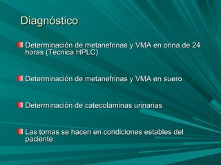 DiagnósticoDiagnóstico
Determinación de metanefrinas y VMA en orina de 24Determinación de metanefrinas y VMA en orina de 24
horas (Técnica HPLC)horas (Técnica HPLC)
Determinación de metanefrinas y VMA en sueroDeterminación de metanefrinas y VMA en suero
Determinación de catecolaminas urinariasDeterminación de catecolaminas urinarias
Las tomas se hacen en condiciones estables delLas tomas se hacen en condiciones estables del
pacientepaciente
 
