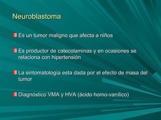 NeuroblastomaNeuroblastoma
Es un tumor maligno que afecta a niñosEs un tumor maligno que afecta a niños
Es productor de catecolaminas y en ocasiones seEs productor de catecolaminas y en ocasiones se
relaciona con hipertensiónrelaciona con hipertensión
La sintomatología esta dada por el efecto de masa delLa sintomatología esta dada por el efecto de masa del
tumortumor
Diagnóstico VMA y HVA (ácido homo-vanílico)Diagnóstico VMA y HVA (ácido homo-vanílico)
 