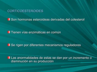 CORTICOESTEROIDESCORTICOESTEROIDES
Son hormonas esteroideas derivadas del colesterolSon hormonas esteroideas derivadas del colesterol
Tienen vías enzimáticas en comúnTienen vías enzimáticas en común
Se rigen por diferentes mecanismos reguladoresSe rigen por diferentes mecanismos reguladores
Las anormalidades de estas se dan por un incremento oLas anormalidades de estas se dan por un incremento o
disminución en su produccióndisminución en su producción
 