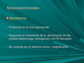 MineralocorticoidesMineralocorticoides
AldosteronaAldosterona
- Producida en la zona glomerularProducida en la zona glomerular
- Responde al incremento de K, decremento de Na,Responde al incremento de K, decremento de Na,
presión arterial baja, estrógenos y ACTH elevadospresión arterial baja, estrógenos y ACTH elevados
- Se controla por el sistema renina - angiotensinaSe controla por el sistema renina - angiotensina
 